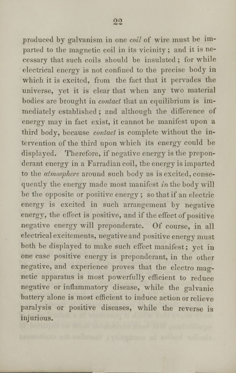 produced by galvanism in one coil of wire must be im- parted to tlie magnetic coil in its vicinity; and it is ne- cessary that such coils should be insulated; for while electrical energy is not confined to the precise body in which it is excited, from the fact that it pervades the universe, yet it is clear that when any two material bodies are brought in contact that an equilibrium is im- mediately established; and although the difference of energy may in fact exist, it cannot be manifest upon a third body, because contact is complete without the in- tervention of the third upon which its energy could be displayed. Therefore, if negative energy is the prepon- derant energy in a Farradian coil, the energy is imparted to the atmosphere around such body as is excited, conse- quently the energy made most manifest in the body will he the opposite or positive energy; so that if an electric energy is excited in such arrangement by negative energy, the effect is positive, and if the effect of positive negative energy will preponderate. Of course, in all electrical excitements, negative and positive energy must both be displayed to make such effect manifest; yet in one case positive energy is preponderant, in the other negative, and experience proves that the electro mag- netic apparatus is most powerfully efficient to reduce negative or inflammatory disease, while the galvanic battery alone is most efficient to induce action or relieve paralysis or positive diseases, while the reverse is injurious.