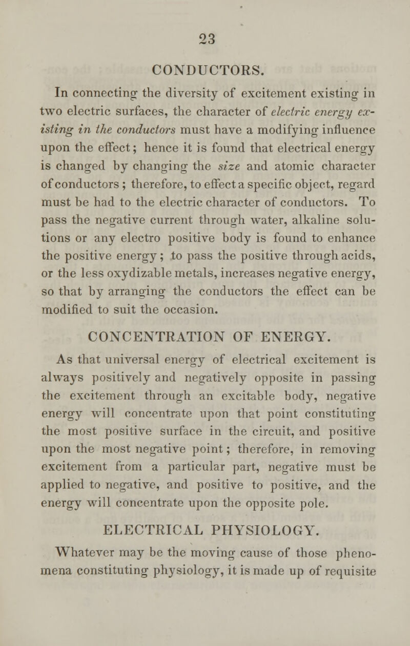 CONDUCTORS. In connecting- the diversity of excitement existing in two electric surfaces, the character of electric energy ex- isting in the conductors must have a modifying influence upon the effect; hence it is found that electrical energy is changed by changing the size and atomic character of conductors ; therefore, to effect a specific object, regard must be had to the electric character of conductors. To pass the negative current through water, alkaline solu- tions or any electro positive body is found to enhance the positive energy; to pass the positive through acids, or the less oxydizable metals, increases negative energy, so that by arranging the conductors the effect can be modified to suit the occasion. CONCENTRATION OF ENERGY. As that universal energy of electrical excitement is always positively and negatively opposite in passing the excitement through an excitable body, negative energy will concentrate upon that point constituting the most positive surface in the circuit, and positive upon the most negative point; therefore, in removing excitement from a particular part, negative must be applied to negative, and positive to positive, and the energy will concentrate upon the opposite pole. ELECTRICAL PHYSIOLOGY. Whatever may be the moving cause of those pheno- mena constituting physiology, it is made up of requisite