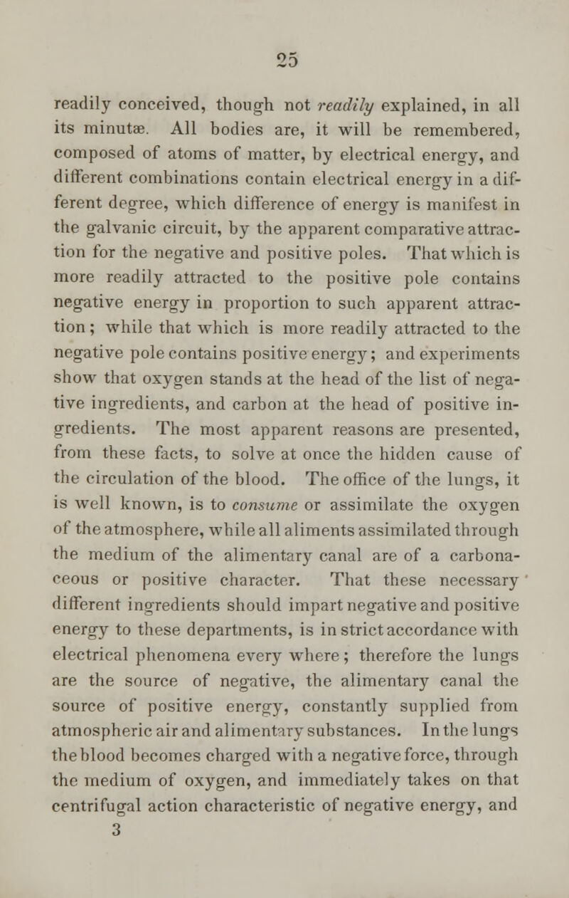 readily conceived, though not readily explained, in all its minutae. All bodies are, it will be remembered, composed of atoms of matter, by electrical energy, and different combinations contain electrical energy in a dif- ferent degree, which difference of energy is manifest in the galvanic circuit, by the apparent comparative attrac- tion for the negative and positive poles. That which is more readily attracted to the positive pole contains negative energy in proportion to such apparent attrac- tion ; while that which is more readily attracted to the negative pole contains positive energy; and experiments show that oxygen stands at the head of the list of nega- tive ingredients, and carbon at the head of positive in- gredients. The most apparent reasons are presented, from these facts, to solve at once the hidden cause of the circulation of the blood. The office of the lungs, it is well known, is to consume or assimilate the oxygen of the atmosphere, while all aliments assimilated through the medium of the alimentary canal are of a carbona- ceous or positive character. That these necessary ' different ingredients should impart negative and positive energy to these departments, is in strict accordance with electrical phenomena every where; therefore the lungs are the source of negative, the alimentary canal the source of positive energy, constantly supplied from atmospheric air and alimentary substances. In the lungs the blood becomes charged with a negative force, through the medium of oxygen, and immediately takes on that centrifugal action characteristic of negative energy, and 3