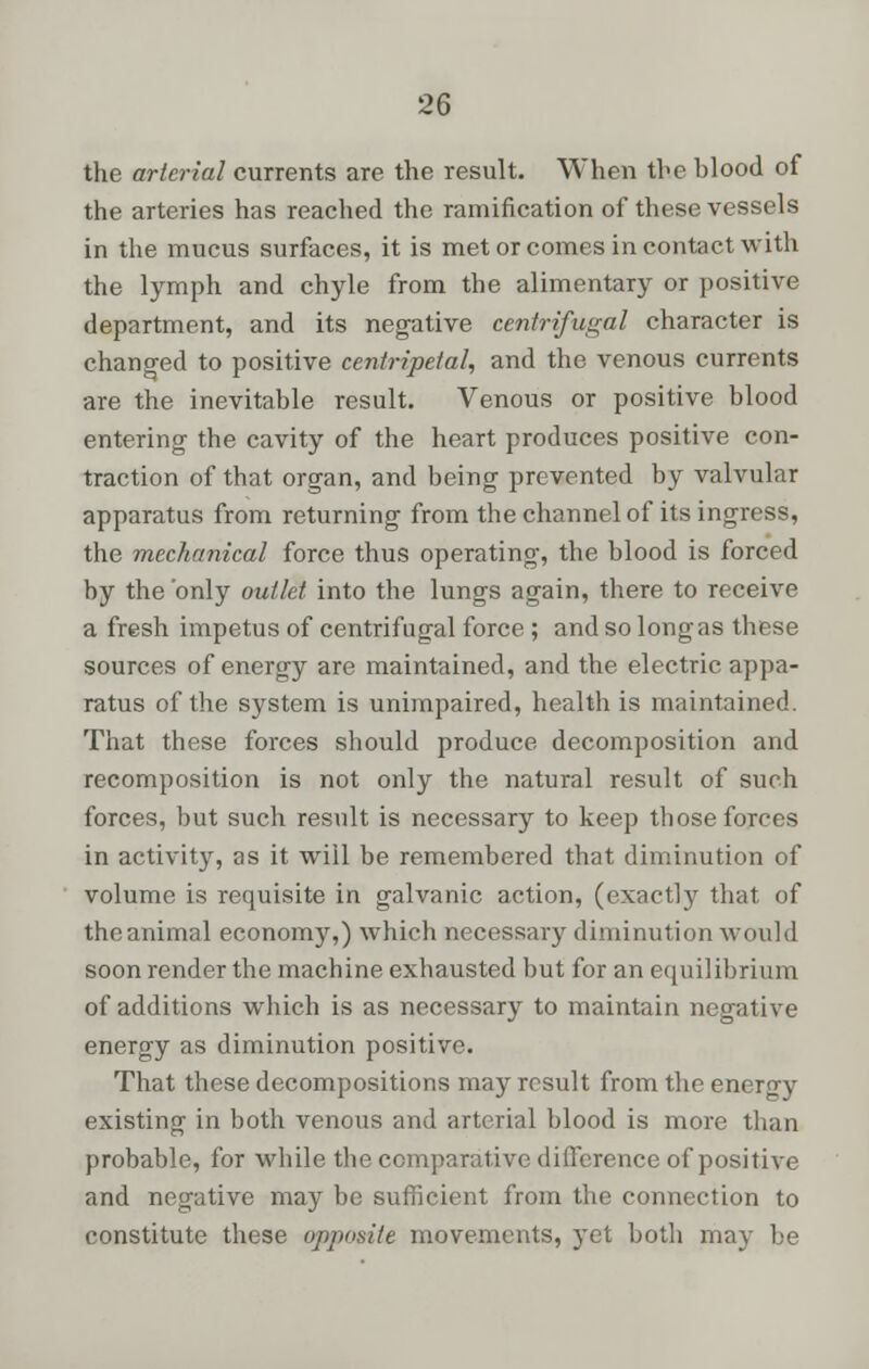 the arterial currents are the result. When the blood of the arteries has reached the ramification of these vessels in the mucus surfaces, it is met or comes in contact with the lymph and chyle from the alimentary or positive department, and its negative centrifugal character is changed to positive centripetal, and the venous currents are the inevitable result. Venous or positive blood entering the cavity of the heart produces positive con- traction of that organ, and being prevented by valvular apparatus from returning from the channel of its ingress, the mechanical force thus operating, the blood is forced by the only outlet into the lungs again, there to receive a fresh impetus of centrifugal force ; and so long as these sources of energy are maintained, and the electric appa- ratus of the system is unimpaired, health is maintained. That these forces should produce decomposition and recomposition is not only the natural result of such forces, but such result is necessary to keep those forces in activity, as it will be remembered that diminution of volume is requisite in galvanic action, (exactly that of theanimal economy,) which necessary diminution would soon render the machine exhausted but for an equilibrium of additions which is as necessary to maintain negative energy as diminution positive. That these decompositions may result from the energy existing in both venous and arterial blood is more than probable, for while the comparative difference of positive and negative may be sufficient from the connection to constitute these opposite movements, yet both may be