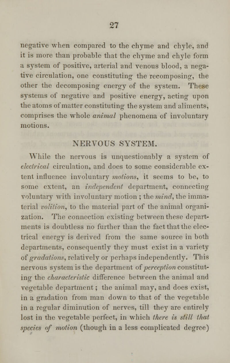 negative when compared to the chyme and chyle, and it is more than prohable that the chyme and chyle form a system of positive, arterial and venous blood, a nega- tive circulation, one constituting the recomposing, the other the decomposing energy of the system. These systems of negative and positive energy, acting upon the atoms of matter constituting the system and aliments, comprises the whole animal phenomena of involuntary motions. NERVOUS SYSTEM. While the nervous is unquestionably a system of electrical circulation, and does to some considerable ex- tent influence involuntary motions, it seems to be, to some extent, an independent department, connecting voluntary with involuntary motion ; the mind, the imma- terial volition, to the material part of the animal organi- zation. The connection existing between these depart- ments is doubtless no further than the fact that the elec- trical energy is derived from the same source in both departments, consequently they must exist in a variety of gradations, relatively or perhaps independently. This nervous system is the department of perception constitut- ing the characteristic difference between the animal and vegetable department; the animal may, and does exist, in a gradation from man down to that of the vegetable in a regular diminution of nerves, till they are entirely lost in the vegetable perfect, in which there is still that species of motion (though in a less complicated degree)