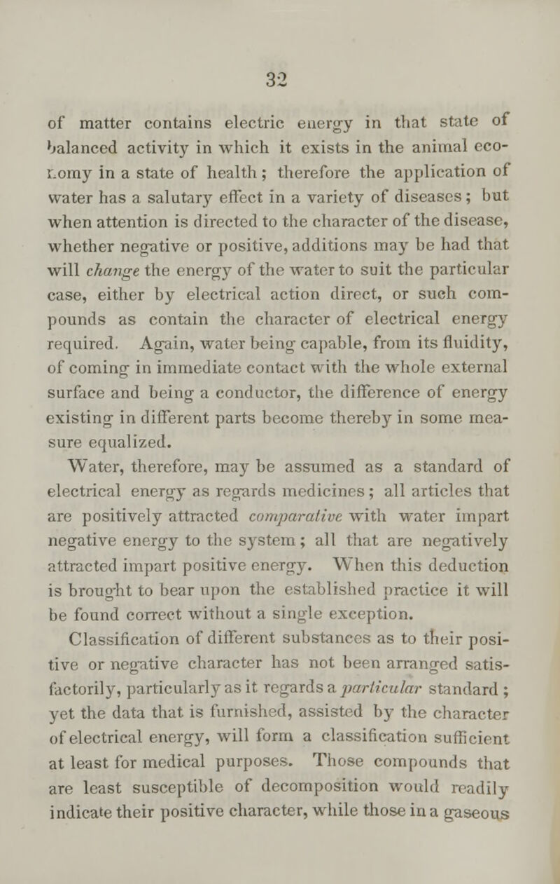 of matter contains electric energy in that state of balanced activity in which it exists in the animal eco- nomy in a state of health; therefore the application of water has a salutary effect in a variety of diseases; but when attention is directed to the character of the disease, whether negative or positive, additions may be had that will change the energy of the water to suit the particular case, either by electrical action direct, or such com- pounds as contain the character of electrical energy required. Again, water being capable, from its fluidity, of coming in immediate contact with the whole external surface and being a conductor, the difference of energy existing in different parts become thereby in some mea- sure equalized. Water, therefore, may be assumed as a standard of electrical energy as regards medicines ; all articles that are positively attracted comparative with water impart negative energy to the system; all that are negatively attracted impart positive energy. When this deduction is brought to bear upon the established practice it will be found correct without a single exception. Classification of different substances as to their posi- tive or negative character has not been arranged satis- factorily, particularly as it regards a par lieu far standard ; yet the data that is furnished, assisted by the character of electrical energy, will form a classification sufficient at least for medical purposes. Those compounds that are least susceptible of decomposition would readily indicate their positive character, while those in a gaseous