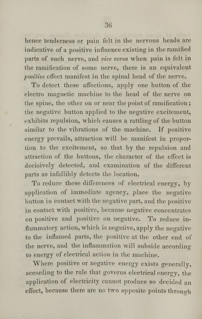 hence tenderness or pain felt in the nervous heads are indicative of a positive influence existing in the ramified parts of such nerve, and vice versa when pain is felt in the ramification of some nerve, there is an equivalent positive effect manifest in the spinal head of the nerve. To detect these affections, apply one hutton of the electro magnetic machine to the head of the nerve on the spine, the other on or near the point of ramification ; the negative button applied to the negative excitement, exhibits repulsion, which causes a rattling of the button similar to the vibrations of the machine. If positive energy prevails, attraction will be manifest in propor- tion to the excitement, so that by the repulsion and attraction of the buttons, the character of the effect is decisively detected, and examination of the different parts as infallibly detects the location. To reduce these differences of electrical energy, by application of immediate agency, place the negative button in contact with the negative part, and the positive in contact with positive, because negative concentrates on positive and positive on negative. To reduce in- flammatory action, which is negative, apply the negative to the inflamed parts, the positive at the other end of the nerve, and the inflammation will subside according to energy of electrical action in the machine. Where positive or negative energy exists generally, according to the rule that governs electrical energy, the application of electricity cannot produce so decided an effect, because there are no two opposite points throuo-h