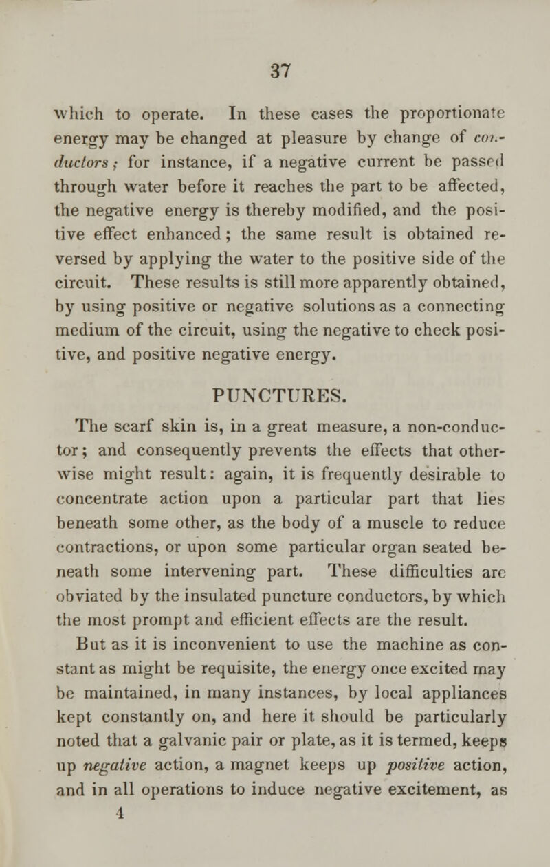 which to operate. In these cases the proportionate energy may be changed at pleasure by change of cou- ductors; for instance, if a negative current be passed through water before it reaches the part to be affected, the negative energy is thereby modified, and the posi- tive effect enhanced; the same result is obtained re- versed by applying the water to the positive side of the circuit. These results is still more apparently obtained, by using positive or negative solutions as a connecting medium of the circuit, using the negative to check posi- tive, and positive negative energy. PUNCTURES. The scarf skin is, in a great measure, a non-conduc- tor ; and consequently prevents the effects that other- wise might result: again, it is frequently desirable to concentrate action upon a particular part that lies beneath some other, as the body of a muscle to reduce contractions, or upon some particular organ seated be- neath some intervening part. These difficulties are obviated by the insulated puncture conductors, by which the most prompt and efficient effects are the result. But as it is inconvenient to use the machine as con- stant as might be requisite, the energy once excited may be maintained, in many instances, by local appliances kept constantly on, and here it should be particularly noted that a galvanic pair or plate, as it is termed, keeps up negative action, a magnet keeps up positive action, and in all operations to induce negative excitement, as 4