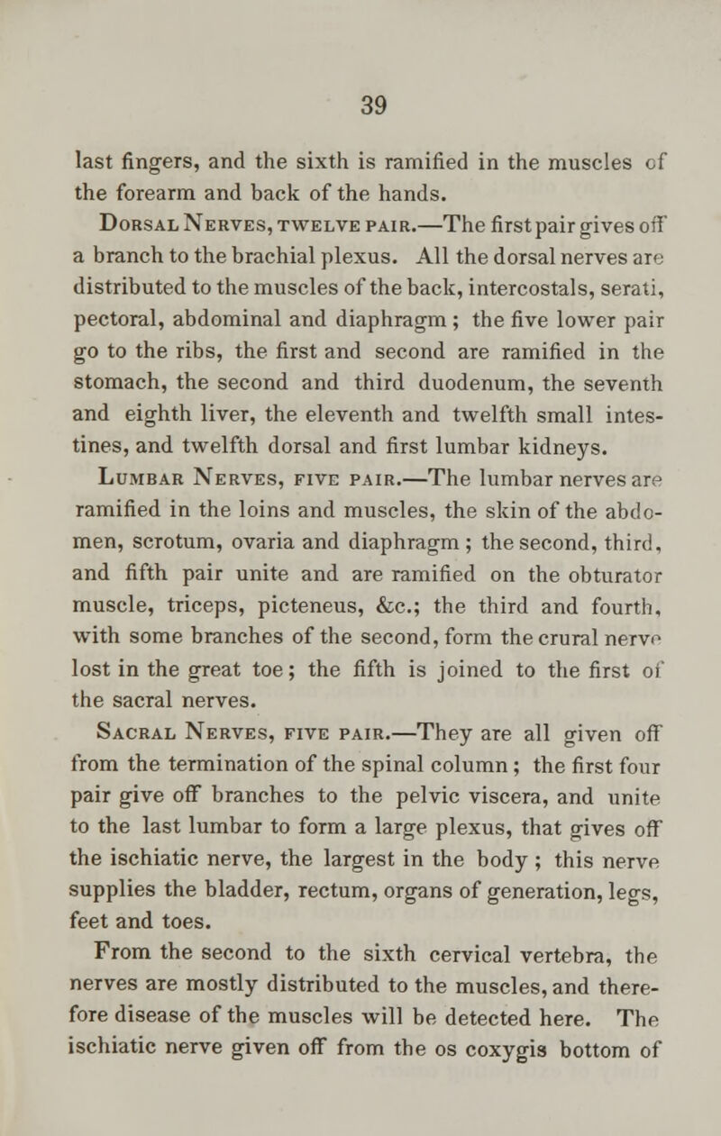last fingers, and the sixth is ramified in the muscles of the forearm and back of the hands. Dorsal Nerves, twelve pair.—The first pair gives off a branch to the brachial plexus. All the dorsal nerves are distributed to the muscles of the back, intercostals, serati, pectoral, abdominal and diaphragm ; the five lower pair go to the ribs, the first and second are ramified in the stomach, the second and third duodenum, the seventh and eighth liver, the eleventh and twelfth small intes- tines, and twelfth dorsal and first lumbar kidneys. Lumbar Nerves, five pair.—The lumbar nerves are ramified in the loins and muscles, the skin of the abdo- men, scrotum, ovaria and diaphragm; the second, third, and fifth pair unite and are ramified on the obturator muscle, triceps, picteneus, &c; the third and fourth, with some branches of the second, form the crural nerve lost in the great toe; the fifth is joined to the first of the sacral nerves. Sacral Nerves, five pair.—They are all given off from the termination of the spinal column ; the first four pair give off branches to the pelvic viscera, and unite to the last lumbar to form a large plexus, that gives off the ischiatic nerve, the largest in the body ; this nerve supplies the bladder, rectum, organs of generation, legs, feet and toes. From the second to the sixth cervical vertebra, the nerves are mostly distributed to the muscles, and there- fore disease of the muscles will be detected here. The ischiatic nerve given off from the os coxygia bottom of