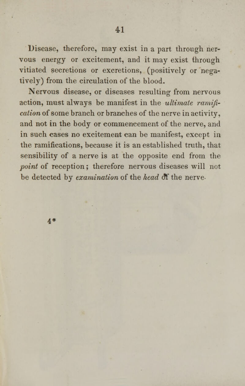 Disease, therefore, may exist in a part through ner- vous energy or excitement, and it may exist through vitiated secretions or excretions, (positively or nega- tively) from the circulation of the blood. Nervous disease, or diseases resulting from nervous action, must always be manifest in the ultimate ramifi- cation of some branch or branches of the nerve in activity, and not in the body or commencement of the nerve, and in such cases no excitement can be manifest, except in the ramifications, because it is an established truth, that sensibility of a nerve is at the opposite end from the point of reception; therefore nervous diseases will not be detected by examination of the head 6*f the nerve- 4*