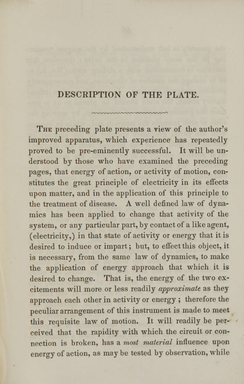 DESCRIPTION OF THE PLATE. The preceding plate presents a view of the author's improved apparatus, which experience has repeatedly proved to be pre-eminently successful. It will be un- derstood by those who have examined the preceding pages, that energy of action, or activity of motion, con- stitutes the great principle of electricity in its effects upon matter, and in the application of this principle to the treatment of disease. A well defined law of dyna- mics has been applied to change that activity of the system, or any particular part, by contact of a like agent, (electricity,) in that state of activity or energy that it is desired to induce or impart; but, to effect this object, it is necessary, from the same law of dynamics, to make the application of energy approach that which it is desired to change. That is, the energy of the two ex- citements will more or less readily approximate as they approach each other in activity or energy ; therefore the peculiar arrangement of this instrument is made to meet this requisite law of motion. It will readily be per- ceived that the rapidity with which the circuit or con- nection is broken, has a most material influence upon energy of action, as may be tested by observation, while