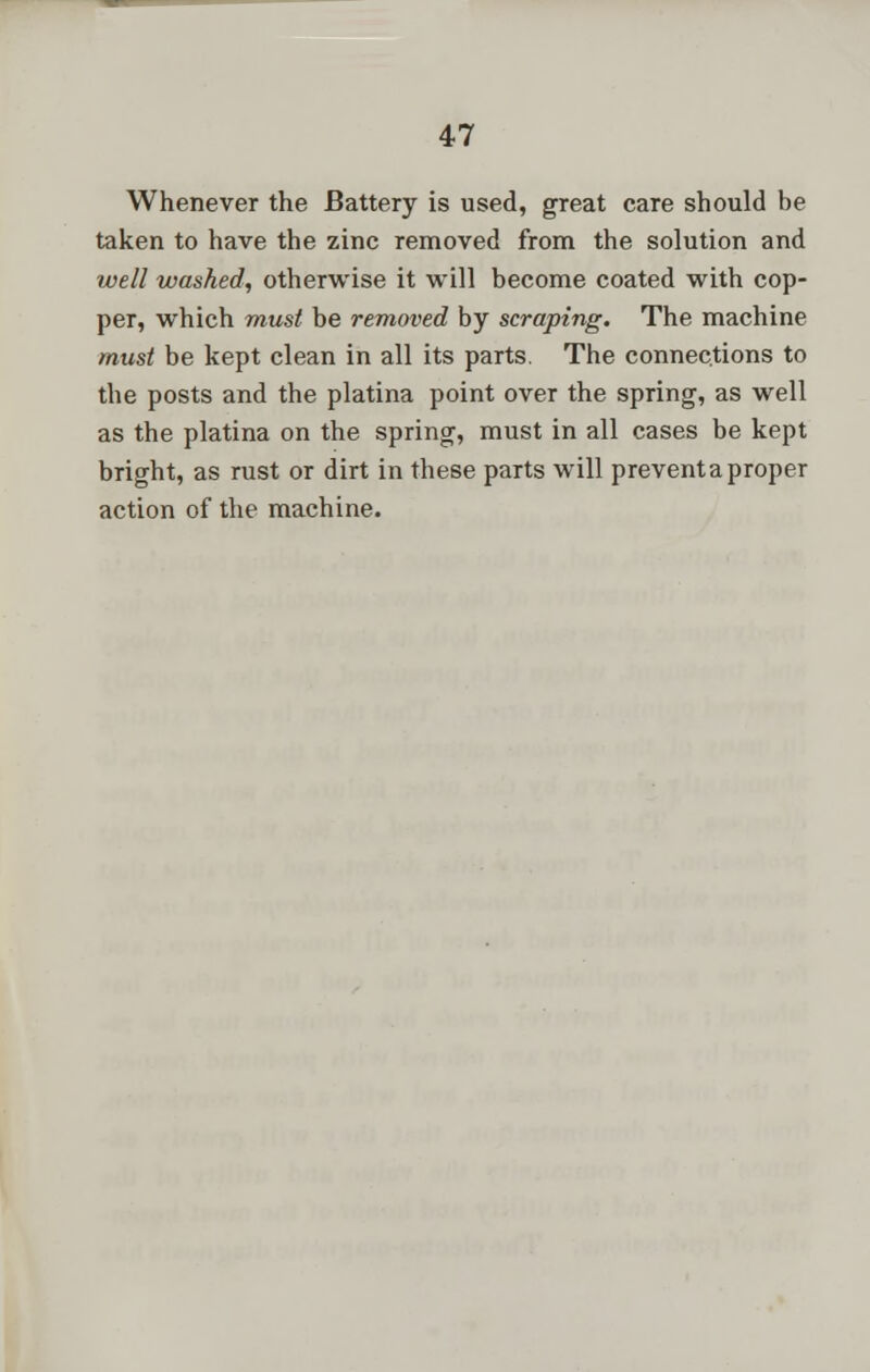 Whenever the Battery is used, great care should be taken to have the zinc removed from the solution and well washed, otherwise it will become coated with cop- per, which must be removed by scraping. The machine must be kept clean in all its parts. The connections to the posts and the platina point over the spring, as well as the platina on the spring, must in all cases be kept bright, as rust or dirt in these parts will prevent a proper action of the machine.