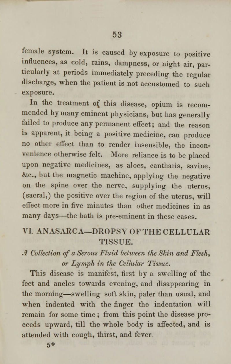 female system. It is caused by exposure to positive influences, as cold, rains, dampness, or night air, par- ticularly at periods immediately preceding the regular discharge, when the patient is not accustomed to such exposure. In the treatment of this disease, opium is recom- mended by many eminent physicians, but has generally failed to produce any permanent effect; and the reason is apparent, it being a positive medicine, can produce no other effect than to render insensible, the incon- venience otherwise felt. More reliance is to be placed upon negative medicines, as aloes, cantharis, savine. &c, but the magnetic machine, applying the negative on the spine over the nerve, supplying the uterus, (sacral,) the positive over the region of the uterus, will effect more in five minutes than other medicines in as many days—the bath is pre-eminent in these cases. VI. ANASARCA—DROPSY OF THE CELLULAR TISSUE. A Collection of a Serous Fluid between the Skin and Flesh, or Lymph in the Cellular Tissue. This disease is manifest, first by a swelling of the feet and ancles towards evening, and disappearing in the morning—swelling soft skin, paler than usual, and when indented with the finger the indentation will remain for some time; from this point the disease pro- ceeds upward, till the whole body is affected, and is attended with cough, thirst, and fever. 5*