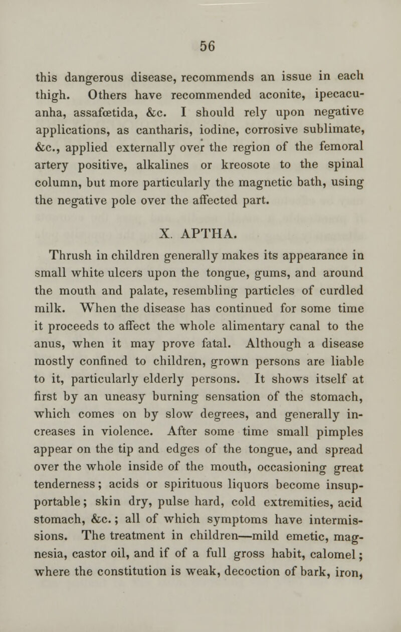 this dangerous disease, recommends an issue in each thigh. Others have recommended aconite, ipecacu- anha, assafcetida, &c. I should rely upon negative applications, as cantharis, iodine, corrosive sublimate, &c, applied externally over the region of the femoral artery positive, alkalines or kreosote to the spinal column, but more particularly the magnetic bath, using the negative pole over the affected part. X. APTHA. Thrush in children generally makes its appearance in small white ulcers upon the tongue, gums, and around the mouth and palate, resembling particles of curdled milk. When the disease has continued for some time it proceeds to affect the whole alimentary canal to the anus, when it may prove fatal. Although a disease mostly confined to children, grown persons are liable to it, particularly elderly persons. It shows itself at first by an uneasy burning sensation of the stomach, which comes on by slow degrees, and generally in- creases in violence. After some time small pimples appear on the tip and edges of the tongue, and spread over the whole inside of the mouth, occasioning great tenderness; acids or spirituous liquors become insup- portable; skin dry, pulse hard, cold extremities, acid stomach, &c.; all of which symptoms have intermis- sions. The treatment in children—mild emetic, mag- nesia, castor oil, and if of a full gross habit, calomel; where the constitution is weak, decoction of bark, iron,