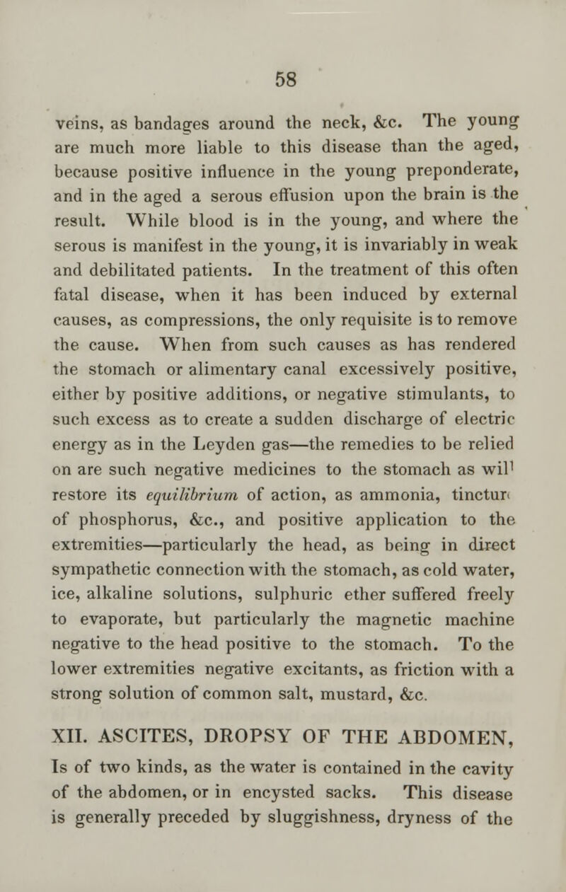 veins, as bandages around the neck, &c. The young are much more liable to this disease than the aged, because positive influence in the young preponderate, and in the aged a serous effusion upon the brain is the result. While blood is in the young, and where the serous is manifest in the young, it is invariably in weak and debilitated patients. In the treatment of this often fatal disease, when it has been induced by external causes, as compressions, the only requisite is to remove the cause. When from such causes as has rendered the stomach or alimentary canal excessively positive, either by positive additions, or negative stimulants, to such excess as to create a sudden discharge of electric energy as in the Leyden gas—the remedies to be relied on are such negative medicines to the stomach as wil1 restore its equilibrium of action, as ammonia, tinctur* of phosphorus, &c, and positive application to the extremities—particularly the head, as being in direct sympathetic connection with the stomach, as cold water, ice, alkaline solutions, sulphuric ether suffered freely to evaporate, but particularly the magnetic machine negative to the head positive to the stomach. To the lower extremities negative excitants, as friction with a strong solution of common salt, mustard, &c. XII. ASCITES, DROPSY OF THE ABDOMEN, Is of two kinds, as the water is contained in the cavity of the abdomen, or in encysted sacks. This disease is generally preceded by sluggishness, dryness of the
