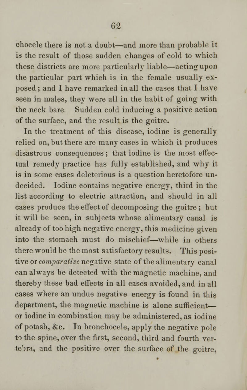 chocele there is not a doubt—and more than probable it is the result of those sudden changes of cold to which these districts are more particularly liable—acting upon the particular part which is in the female usually ex- posed ; and I have remarked in all the cases that I have seen in males, they were all in the habit of going with the neck bare. Sudden cold inducing a positive action of the surface, and the result is the goitre. In the treatment of this disease, iodine is generally relied on, but there are many cases in which it produces disastrous consequences; that iodine is the most effec- tual remedy practice has fully established, and why it is in some cases deleterious is a question heretofore un- decided. Iodine contains negative energy, third in the list according to electric attraction, and should in all cases produce the effect of decomposing the goitre; but it will be seen, in subjects whose alimentary canal is already of too high negative energy, this medicine given into the stomach must do mischief—while in others there would be the most satisfactory results. This posi- tive or comparative negative state of the alimentary canal can always be detected with the magnetic machine, and thereby these bad effects in all cases avoided, and in all cases where an undue negative energy is found in this department, the magnetic machine is alone sufficient— or iodine in combination may be administered, as iodine of potash, &c. In bronchocele, apply the negative pole to the spine, over the first, second, third and fourth ver- tebra, and the positive over the surface of the goitre.