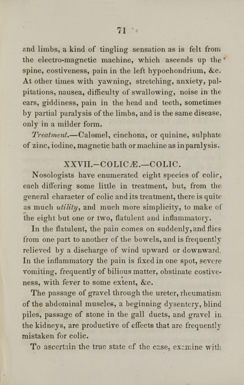 p.nd limbs, a kind of tingling sensation as is felt from the electro-magnetic machine, which ascends up the' spine, costiveness, pain in the left hypochondrium, &c. At other times with yawning, stretching, anxiety, pal- pitations, nausea, difficulty of swallowing, noise in the ears, giddiness, pain in the head and teeth, sometimes by partial paralysis of the limbs, and is the same disease, only in a milder form. Treatment.—Calomel, cinchona, or quinine, sulphate of zinc, iodine, magnetic bath or machine as in paralysis. XXVII.-COLICE.—COLIC. Nosologists have enumerated eight species of colic, each differing some little in treatment, but, from the general character of colic and its treatment, there is quite as much utility, and much more simplicity, to make of the eight but one or two, flatulent and inflammatory. In the flatulent, the pain comes on suddenly, and flies from one part to another of the bowels, and is frequently relieved by a discharge of wind upward or downward. In the inflammatory the pain is fixed in one spot, severe vomiting, frequently of bilious matter, obstinate costive- ness, with fever to some extent, &c. The passage of gravel through the ureter, rheumatism of the abdominal muscles, a beginning dysentery, blind piles, passage of stone in the gall ducts, and gravel in the kidneys, are productive of effects that are frequently mistaken for colic. To ascertain the true state cf the case, examine with