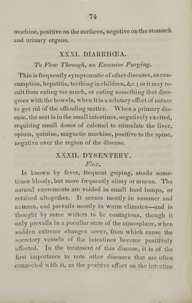 machine, positive on the surfaces, negative on the stomach and urinary organs. XXXI. DIARRHCEA. To Flow Through, an Excessive Purging. This is frequently symptomatic of other diseases, as con- sumption, hepatitis, teethinginchildren,&c; oritmayre- sultfrom eating too much, or eating something that disa- grees with the bowels, when it is a salutary effort of nature to get rid of the offending matter. When a primary dis- ease, the seat is in the small intestines, negatively excited, requiring small doses of calomel to stimulate the liver, opium, quinine, magnetic machine, positive to the spine, negative over the region of the disease. XXXII. DYSENTERY. Flax, Is known by fever, frequent griping, stools some- times bloody, but more frequently slimy or mucus. The natural excrements are voided in small hard lumps, or retained altogether. It occurs mostly in summer and autumn, and prevails mostly in warm climates—and is thought by some writers to be contagious, though it only prevails in a peculiar state of the atmosphere, when sudden extreme changes occur, from which cause the secretory vessels of the intestines become positively affected. In the treatment of this disease, it is of the first importance to note other diseases that are often connected with it, as the positive effect on the intestine