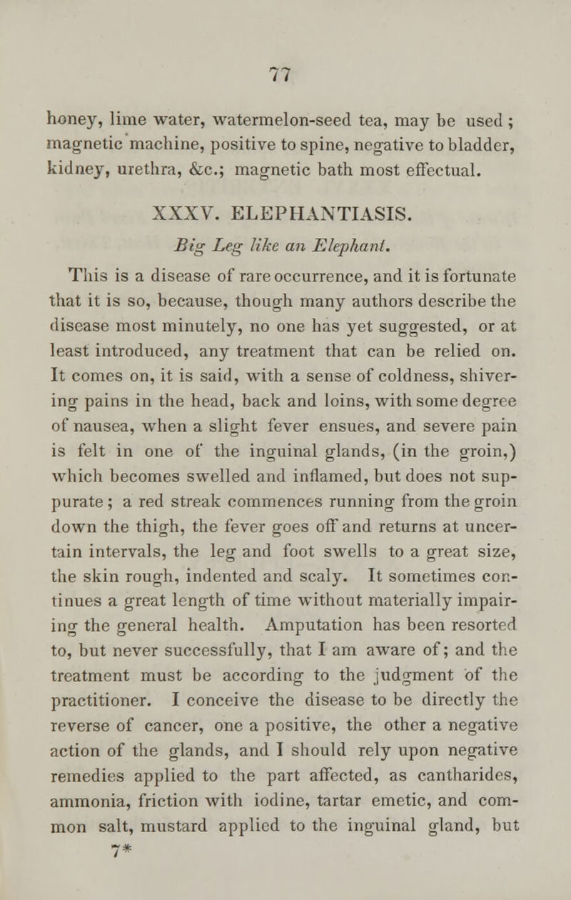 honey, lime water, watermelon-seed tea, may be used; magnetic machine, positive to spine, negative to bladder, kidney, urethra, &c; magnetic bath most effectual. XXXV. ELEPHANTIASIS. Big Leg like an Elephant. This is a disease of rare occurrence, and it is fortunate that it is so, because, though many authors describe the disease most minutely, no one has yet suggested, or at least introduced, any treatment that can be relied on. It comes on, it is said, with a sense of coldness, shiver- ing pains in the head, back and loins, with some degree of nausea, when a slight fever ensues, and severe pain is felt in one of the inguinal glands, (in the groin,) which becomes swelled and inflamed, but does not sup- purate ; a red streak commences running from the groin down the thigh, the fever goes off and returns at uncer- tain intervals, the leg and foot swells to a great size, the skin rough, indented and scaly. It sometimes con- tinues a great length of time without materially impair- ing the general health. Amputation has been resorted to, but never successfully, that I am aware of; and the treatment must be according to the judgment of the practitioner. I conceive the disease to be directly the reverse of cancer, one a positive, the other a negative action of the glands, and I should rely upon negative remedies applied to the part affected, as cantharides, ammonia, friction with iodine, tartar emetic, and com- mon salt, mustard applied to the inguinal gland, but 7*