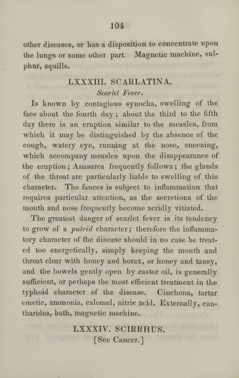 other diseases, or has a disposition to concentrate upon the lungs or some other part. Magnetic machine, sul- phur, squills. LXXXIII. SCARLATINA. Scarlet Fever. Is known by contagious synocha, swelling of the face about the fourth day ; about the third to the fifth day there is an eruption similar to the measles, from which it may be distinguished by the absence of the cough, watery eye, running at the nose, sneezing, which accompany measles upon the disappearance of the eruption; Anasarca frequently follows ; the glands of the throat are particularly liable to swelling of this character. The fauces is subject to inflammation that requires particular attention, as the secretions of the mouth and nose frequently become acridly vitiated. The greatest danger of scarlet fever is its tendency to grow of a putrid character; therefore the inflamma- tory character of the disease should in no case be treat- ed too energetically, simply keeping the mouth and throat clear with honey and borax, or honey and tansy, and the bowels gently open by castor oil, is generally sufficient, or perhaps the most efficient treatment in the typhoid character of the disease. Cinchona, tartar emetic, ammonia, calomel, nitric acid. Externally, can- tharides, bath, magnetic machine. LXXXIV. SCIRRHUS. [See Cancer.]