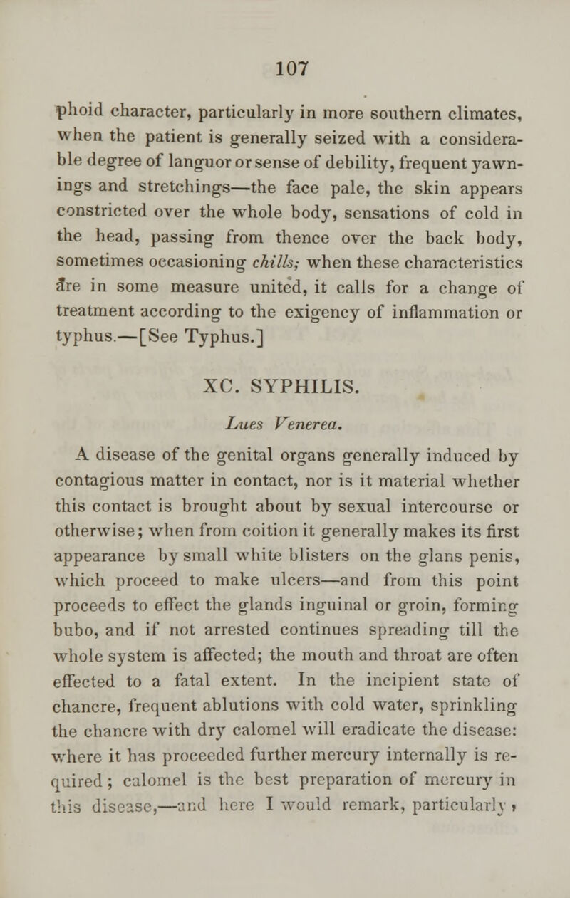 phoid character, particularly in more southern climates, when the patient is generally seized with a considera- ble degree of languor or sense of debility, frequent yawn- ings and stretchings—the face pale, the skin appears constricted over the whole body, sensations of cold in the head, passing from thence over the back body, sometimes occasioning chills; when these characteristics <tre in some measure united, it calls for a change of treatment according to the exigency of inflammation or typhus.—[See Typhus.] XC. SYPHILIS. Lues Venerea. A disease of the genital organs generally induced by contagious matter in contact, nor is it material whether this contact is brought about by sexual intercourse or otherwise; when from coition it generally makes its first appearance by small white blisters on the glans penis, which proceed to make ulcers—and from this point proceeds to effect the glands inguinal or groin, forming bubo, and if not arrested continues spreading till the whole system is affected; the mouth and throat are often effected to a fatal extent. In the incipient state of chancre, frequent ablutions with cold water, sprinkling the chancre with dry calomel will eradicate the disease: where it has proceeded further mercury internally is re- quired; calomel is the best preparation of mercury in this disease,—and here I would remark, particularly »