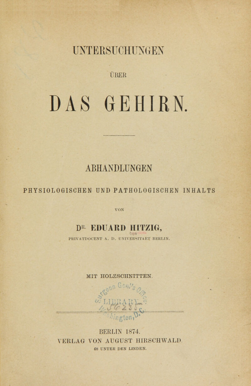 üNTEESTJCHlIXriEN ÜBER DAS GEHIRN. ABHANDLUNGEN PHYSIOLOGISCHEN UND PATHOLOGISCHEN INHALTS VON D^^ EDUARD HITZIG, PRIVATDOCENT A. D. UNIVERSITAET BERLIN. MIT HOLZSCHNITTEN. BERLIN 1874. VERLAG VON AUGUST HIRSCHWALD. 68 UNTER DEN LINDEN.