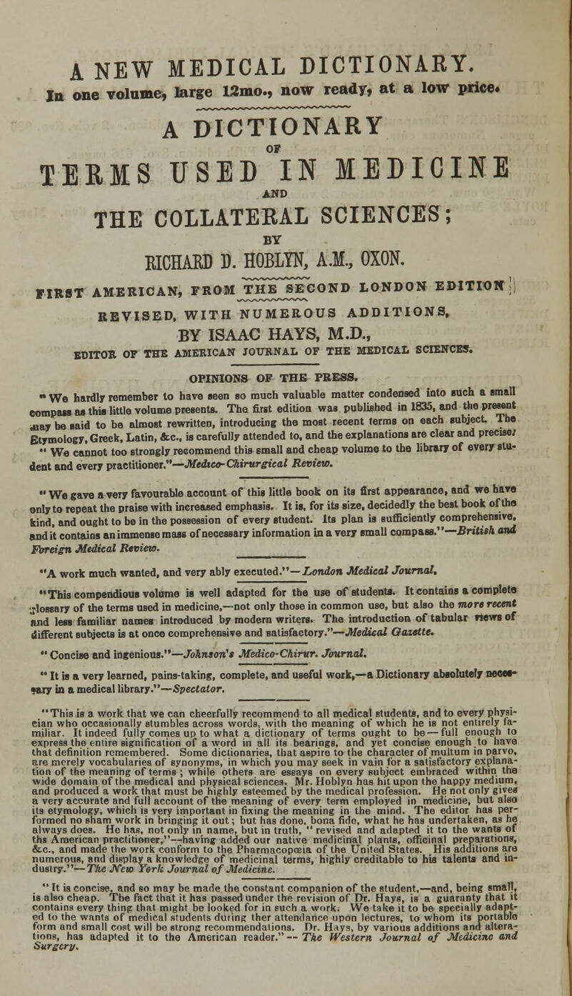 A NEW MEDICAL DICTIONARY. In one volume, large 12mo., now ready, at a low price. a dTctTonary OF TERMS USED IN MEDICINE AND THE COLLATERAL SCIENCES; BY EICHABD D. HOBLYN, A.M., OXON. FIRST AMERICAN, FROMJtHE^ECOND LONDON EDITION; REVISED, WITH NUMEROUS ADDITIONS, BY ISAAC HAYS, M.D., EDITOR OF THE AMERICAN JOURNAL OF THE MEDICAL SCIENCES. OPINIONS OF THK PRESS.  Wo hardly remember to have seen so much valuable matter condensed into such a small eompass as this little volume presents. The first edition was published in 1835, and the present way bo said to be almost rewritten, introducing the most recent terms on each subject The Etymology, Greek, Latin, &c, is carefully attended to. and the explanations are clear and precise;  We cannot too strongly recommend this small and cheap volume to the library of every stu- dent and every practitioner.—Medico-Chirurgical Review.  We gave a very favourable account of this little book on its first appearance, and we have only to repeat the praise with increased emphasis. It is, for its size, decidedly the best book of tho kind, and ought to be in the possession of every student. Its plan is sufficiently comprehensive, and it contains an immense mass of necessary information in a very small compass.''—British and Foreign Medical Review. A work much wanted, and very ably executed.—London Medical Journal. This compendious volume is well adapted for the use of students. It contains a complete glossary of the terms UBed in medicine,—not only those in common use, but also the more recent and less familiar names introduced by modern writers. The introduction of tabular news of different subjects is at once comprehensive and satisfactory.—Medical Oazette.  Concise and ingenious.—Johnson's Medico-Chirur. Journal.  It is a very learned, pains-taking, complete, and useful work,—a Dictionary absolutely neoet- •gjy in a medical library.—Spectator. This is a work that we can cheerfully recommend to all medical students, and to every physi- cian who occasionally stumbles across words, with the meaning of which he is not entirely fa- miliar. It indeed fully comes up to what a dictionary of terms ought to be — full enough to express the entire signification of a word in all its bearings, and yet concise enough to have that definition remembered. Some dictionaries, that aspire to the character of multum in parvo, are merely vocabularies of synonyms, in which you may seek in vain for a satisfactory explana- tion of the meaning of terms ; while others are essays on every subject embraced within the wide domain of the medical and physical sciences. Mr. Hoblyn has hit upon the happy medium, and produced a work that must be highly esteemed by the medical profession. He not only gives a very accurate and full account of the meaning of every term employed in medicine, but also its etymology, which is very important in fixing the meaning in the mind. The editor has per- formed no sham work in bringing it out; but has done, bona fido, what he has undertaken, as he always does. Ho has, not only in name, but in truth,  revised and adapted it to the wants of ths American practitioner,—having added our native medicinal plants, officinal preparations, &c, and made the work conform to the Pharmacopoeia of the United States. His additions are numerous, and display a knowledge of medicinal terms, highly creditable to his talents and in- dustry.— T/ie JVcjo York Journal of Medicine.  It is concise, and 60 may be made the constant companion of the student,—and, being small, is also cheap. The fact that it has passed under the revision of Dr. Hays, is a guaranty that it contains every thing that might be looked for in such a work. We take it to be specially adapt- ed to the wants of medical students during ther attendance upon lectures, to whom its portablo form and small cost will bo strong recommendations. Dr. Hays, by various additions and altera- tions, has adapted it to the American reader. — The Western Journal of Medicine and Surgery.