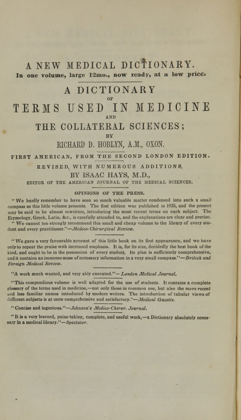 A NEW MEDICAL DICTIONARY. In one volume, large 12mo., now ready, at a low price* A DICTIONARY OF TEEMS USED IN MEDICINE AND THE COLLATERAL SCIENCES; BY RICHARD D. HOBLYN, A.M., OXON. FIRST AMERICAN, FROM THE SECOND LONDON EDITION. REVISED, WITH NUMEROUS ADDITIONS, BY ISAAC HAYS, M.D., EDITOR OF THE AMERICAN JOURNAL OF THE MEDICAL SCIENCES. OPINIONS OF THE PRESS.  We hardly remember lo have seen so much valuable matter condensed into such a small compass as this little volume presents. The first edition was published in 1835, and the present may be said to be almost rewritten, introducing the most recent terms on each subject. The Etymology, Greek, Latin, &c, is carefully attended to, and the explanations are clear and precise.  We cannot too strongly recommend this small and cheap volume to the library of every stu- dent and every practitioner.—Medico- Chirurgical Review. We gave a very favourable account of this little book on its first appearance, and we have only to repeat, the praise with increased emphasis. It is, for its size, decidedly the best book of the kind, and ought to be in the possession of every student. Its plan is sufficiently comprehensive, and it contains an immense mass of necessary information in a very small compass.—British and Foreign Medical Review. A work much wanted, and very ably executed.— London Medical Journal, This compendious volume is well adapted for the use of students. It contains a complete glossary of the terms used in medicine,—not only those in common use, but also the more recent and less familiar names introduced by modern writers. The introduction of tabular views of different subjects is at once comprehensive and satisfactory.—Medical Gazette. ' Concise and ingenious.—Johnson's Medico- Chirur. Journal.  It is a very learned, pains-taking, complete, and useful work,—a Dictionary absolutely neces- sary in a medical library.—Spectator.