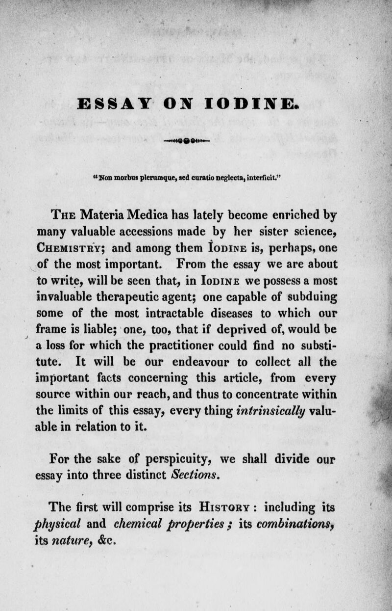 ESSAY ON IODINES. Non morbus plerumque, sed curatio negleeta, interfieit. The Materia Medica has lately become enriched by many valuable accessions made by her sister science, Chemistry; and among them Iodine is, perhaps, one of the most important. From the essay we are about to write, will be seen that, in Iodine we possess a most invaluable therapeutic agent; one capable of subduing some of the most intractable diseases to which our frame is liable; one, too, that if deprived of, would be a loss for which the practitioner could find no substi- tute. It will be our endeavour to collect all the important facts concerning this article, from every source within our reach, and thus to concentrate within the limits of this essay, every thing intrinsically valu- able in relation to it. For the sake of perspicuity, we shall divide our essay into three distinct Sections. The first will comprise its History : including its physical and chemical properties $ its combinations, its nature, &c.