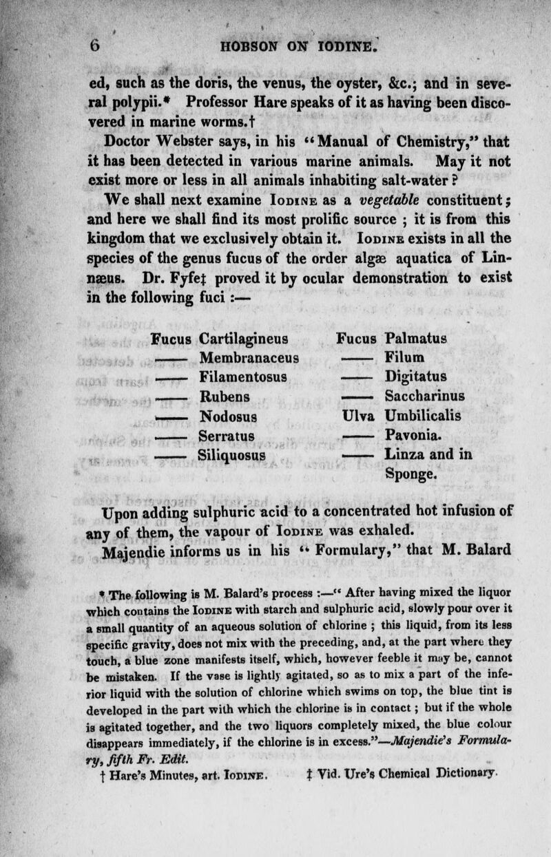 ed, such as the doris, the venus, the oyster, &c; and in seve- ral polypii.* Professor Hare speaks of it as having been disco- vered in marine worms, t Doctor Webster says, in his Manual of Chemistry, that it has been detected in various marine animals. May it not exist more or less in all animals inhabiting salt-water ? We shall next examine Iodine as a vegetable constituent; and here we shall find its most prolific source ; it is from this kingdom that we exclusively obtain it. Iodine exists in all the species of the genus fucus of the order algae aquatica of Lin- naeus. Dr. Fyfe| proved it by ocular demonstration to exist in the following fuci:— Fucus Cartilagineus Fucus Palmatus Membranaceus Filum Filamentosus Digitatus ,i, Rubens —- Saccharinus i Nodosus Ulva Umbilicalis Serratus Pavonia. Siliquosus ■ Linza and in Sponge. Upon adding sulphuric acid to a concentrated hot infusion of any of them, the vapour of Iodine was exhaled. Majendie informs us in his  Formulary, that M. Balard • The following is M. Balard's process :— After having mixed the liquor which contains the Iodine with starch and sulphuric acid, slowly pour over it a small quantity of an aqueous solution of chlorine ; this liquid, from its less specific gravity, does not mix with the preceding, and, at the part where they touch, a blue zone manifests itself, which, however feeble it muy be, cannot be mistaken. If the vase is lightly agitated, so as to mix a part of the infe- rior liquid with the solution of chlorine which swims on top, the blue tint is developed in the part with which the chlorine is in contact; but if the whole is agitated together, and the two liquors completely mixed, the blue colour disappears immediately, if the chlorine is in excess.—Majendie's Formula- ry, fifth Fr. Edit. t Hare's Minutes, art. Iodine. % Via*. Ure's Chemical Dictionary.