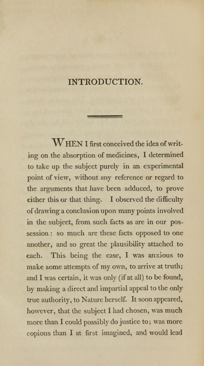 INTRODUCTION. WHEN I first conceived the idea of writ- ing on the absorption of medicines, I determined to take up the subject purely in an experimental point of view, without any reference or regard to the arguments that have been adduced, to prove either this or that thing. I observed the difficulty of drawing a conclusion upon many points involved in the subject, from such facts as are in our pos- session : so much are these facts opposed to one another, and so great the plausibility attached to each. This being the case, I was anxious to make some attempts of my own, to arrive at truth; and I was certain, it was only (if at all) to be found, by making a direct and impartial appeal to the only true authority, to Nature herself. It soon appeared, however, that the subject I had chosen, was much more than I could possibly do justice to; was more copious than I at first imagined, and would lead