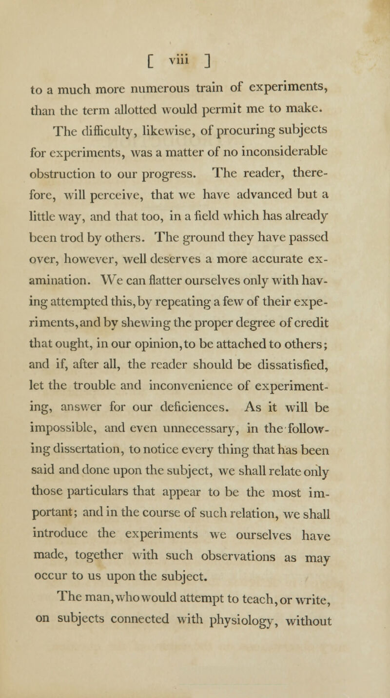 to a much more numerous train of experiments, than the term allotted would permit me to make. The difficulty, likewise, of procuring subjects for experiments, was a matter of no inconsiderable obstruction to our progress. The reader, there- fore, will perceive, that we have advanced but a little way, and that too, in a field which has already been trod by others. The ground they have passed over, however, well deserves a more accurate ex- amination. We can flatter ourselves only with hav- ing attempted this,by repeating a few of their expe- riments, and by shewing the proper degree of credit that ought, in our opinion, to be attached to others; and if, after all, the reader should be dissatisfied, let the trouble and inconvenience of experiment- ing, answer for our deficiences. As it will be impossible, and even unnecessary, in the follow- ing dissertation, to notice every thing that has been said and done upon the subject, we shall relate only those particulars that appear to be the most im- portant; and in the course of such relation, we shall introduce the experiments we ourselves have made, together with such observations as may occur to us upon the subject. The man, who would attempt to teach, or write, on subjects connected with physiology, without