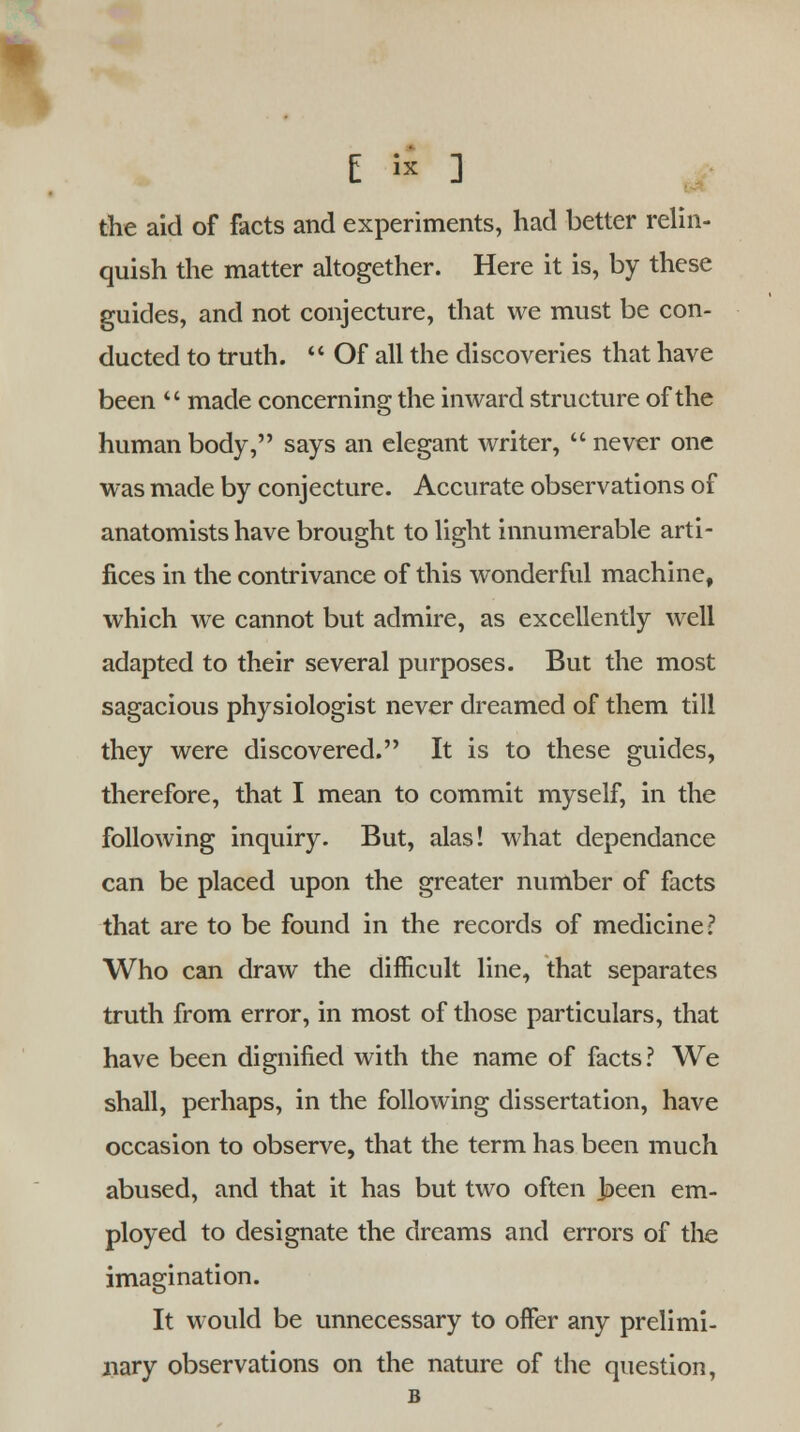 the aid of facts and experiments, had better relin- quish the matter altogether. Here it is, by these guides, and not conjecture, that we must be con- ducted to truth.  Of all the discoveries that have been  made concerning the inward structure of the human body, says an elegant writer,  never one was made by conjecture. Accurate observations of anatomists have brought to light innumerable arti- fices in the contrivance of this wonderful machine, which we cannot but admire, as excellently well adapted to their several purposes. But the most sagacious physiologist never dreamed of them till they were discovered. It is to these guides, therefore, that I mean to commit myself, in the following inquiry. But, alas! what dependance can be placed upon the greater number of facts that are to be found in the records of medicine? Who can draw the difficult line, that separates truth from error, in most of those particulars, that have been dignified with the name of facts? We shall, perhaps, in the following dissertation, have occasion to observe, that the term has been much abused, and that it has but two often joeen em- ployed to designate the dreams and errors of the imagination. It would be unnecessary to offer any prelimi- nary observations on the nature of the question, B