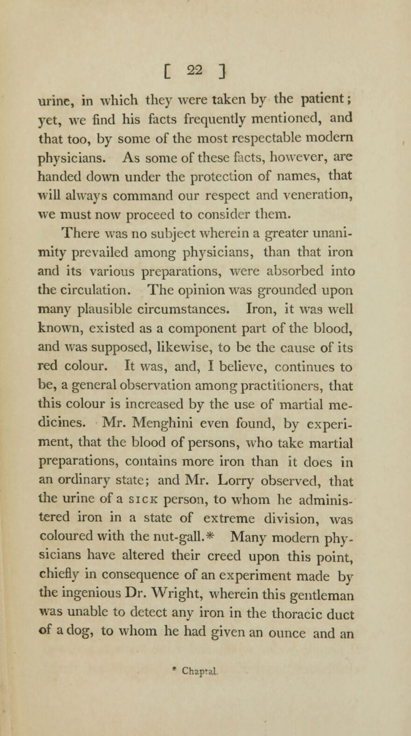 urine, in which they were taken by the patient; yet, we find his facts frequently mentioned, and that too, by some of the most respectable modern physicians. As some of these facts, however, are handed down under the protection of names, that will always command our respect and veneration, we must now proceed to consider them. There was no subject wherein a greater unani- mity prevailed among physicians, than that iron and its various preparations, were absorbed into the circulation. The opinion was grounded upon many plausible circumstances. Iron, it was well known, existed as a component part of the blood, and was supposed, likewise, to be the cause of its red colour. It was, and, I believe, continues to be, a general observation among practitioners, that this colour is increased by the use of martial me- dicines. Mr. Menghini even found, by experi- ment, that the blood of persons, who take martial preparations, contains more iron than it does in an ordinary state; and Mr. Lorry observed, that the urine of a sick person, to whom he adminis- tered iron in a state of extreme division, was coloured with the nut-gall.*- Many modern phy- sicians have altered their creed upon this point, chiefly in consequence of an experiment made by the ingenious Dr. Wright, wherein this gentleman was unable to detect any iron in the thoracic duct of a dog, to whom he had given an ounce and an * Chapral.