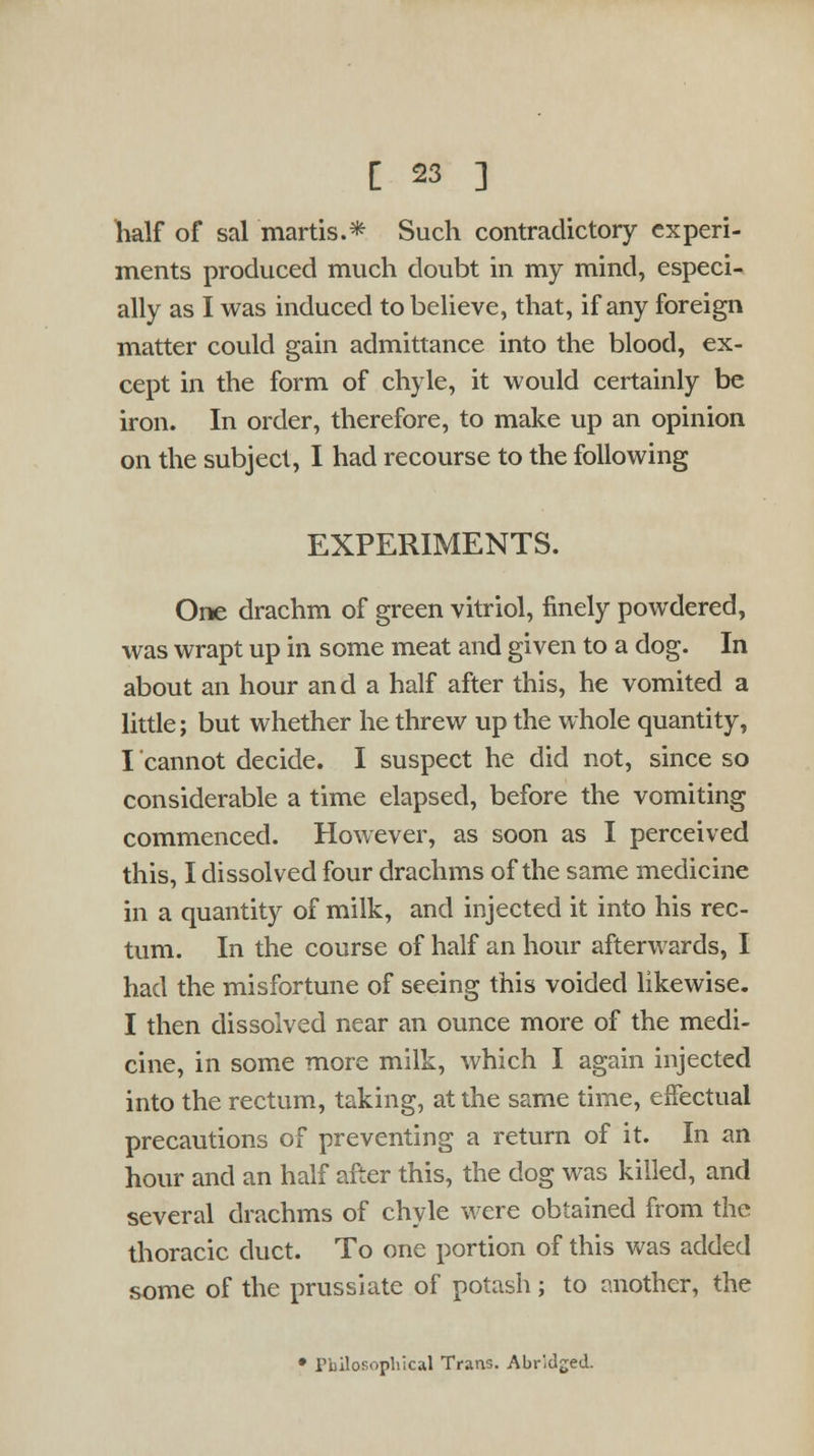 half of sal martis.* Such contradictory experi- ments produced much doubt in my mind, especi- ally as I was induced to believe, that, if any foreign matter could gain admittance into the blood, ex- cept in the form of chyle, it would certainly be iron. In order, therefore, to make up an opinion on the subject, I had recourse to the following EXPERIMENTS. One drachm of green vitriol, finely powdered, was wrapt up in some meat and given to a dog. In about an hour and a half after this, he vomited a little; but whether he threw up the whole quantity, I cannot decide. I suspect he did not, since so considerable a time elapsed, before the vomiting commenced. However, as soon as I perceived this, I dissolved four drachms of the same medicine in a quantity of milk, and injected it into his rec- tum. In the course of half an hour afterwards, I had the misfortune of seeing this voided likewise. I then dissolved near an ounce more of the medi- cine, in some more milk, which I again injected into the rectum, taking, at the same time, effectual precautions of preventing a return of it. In an hour and an half after this, the dog was killed, and several drachms of chyle were obtained from the thoracic duct. To one portion of this was added some of the prussiate of potash; to another, the • rbilosopbical Trans. Abridged.