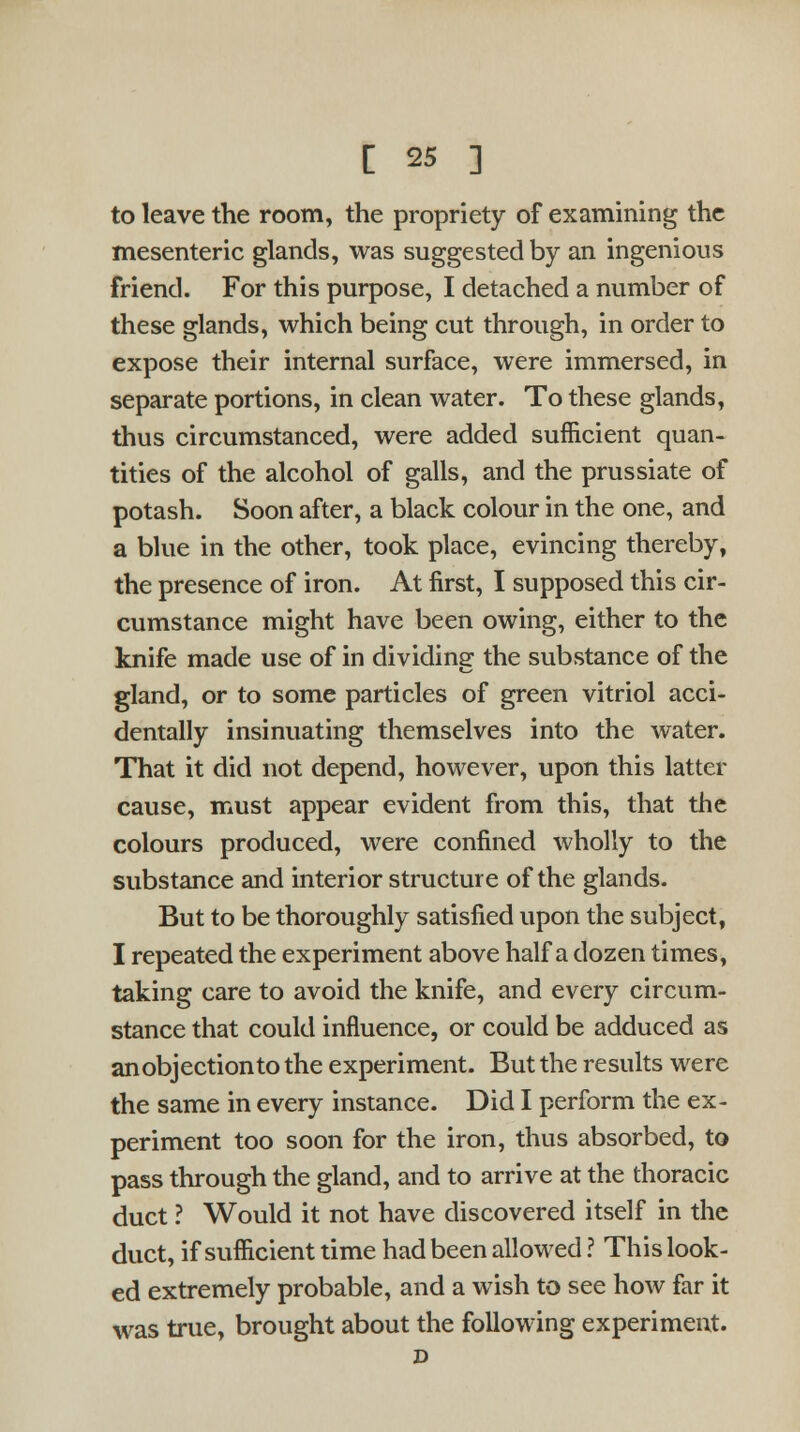 to leave the room, the propriety of examining the mesenteric glands, was suggested by an ingenious friend. For this purpose, I detached a number of these glands, which being cut through, in order to expose their internal surface, were immersed, in separate portions, in clean water. To these glands, thus circumstanced, were added sufficient quan- tities of the alcohol of galls, and the prussiate of potash. Soon after, a black colour in the one, and a blue in the other, took place, evincing thereby, the presence of iron. At first, I supposed this cir- cumstance might have been owing, either to the knife made use of in dividing the substance of the gland, or to some particles of green vitriol acci- dentally insinuating themselves into the water. That it did not depend, however, upon this latter cause, must appear evident from this, that the colours produced, were confined wholly to the substance and interior structure of the glands. But to be thoroughly satisfied upon the subject, I repeated the experiment above half a dozen times, taking care to avoid the knife, and every circum- stance that could influence, or could be adduced as an objection to the experiment. But the results were the same in every instance. Did I perform the ex- periment too soon for the iron, thus absorbed, to pass through the gland, and to arrive at the thoracic duct ? Would it not have discovered itself in the duct, if sufficient time had been allowed ? This look- ed extremely probable, and a wish to see how far it was true, brought about the following experiment.