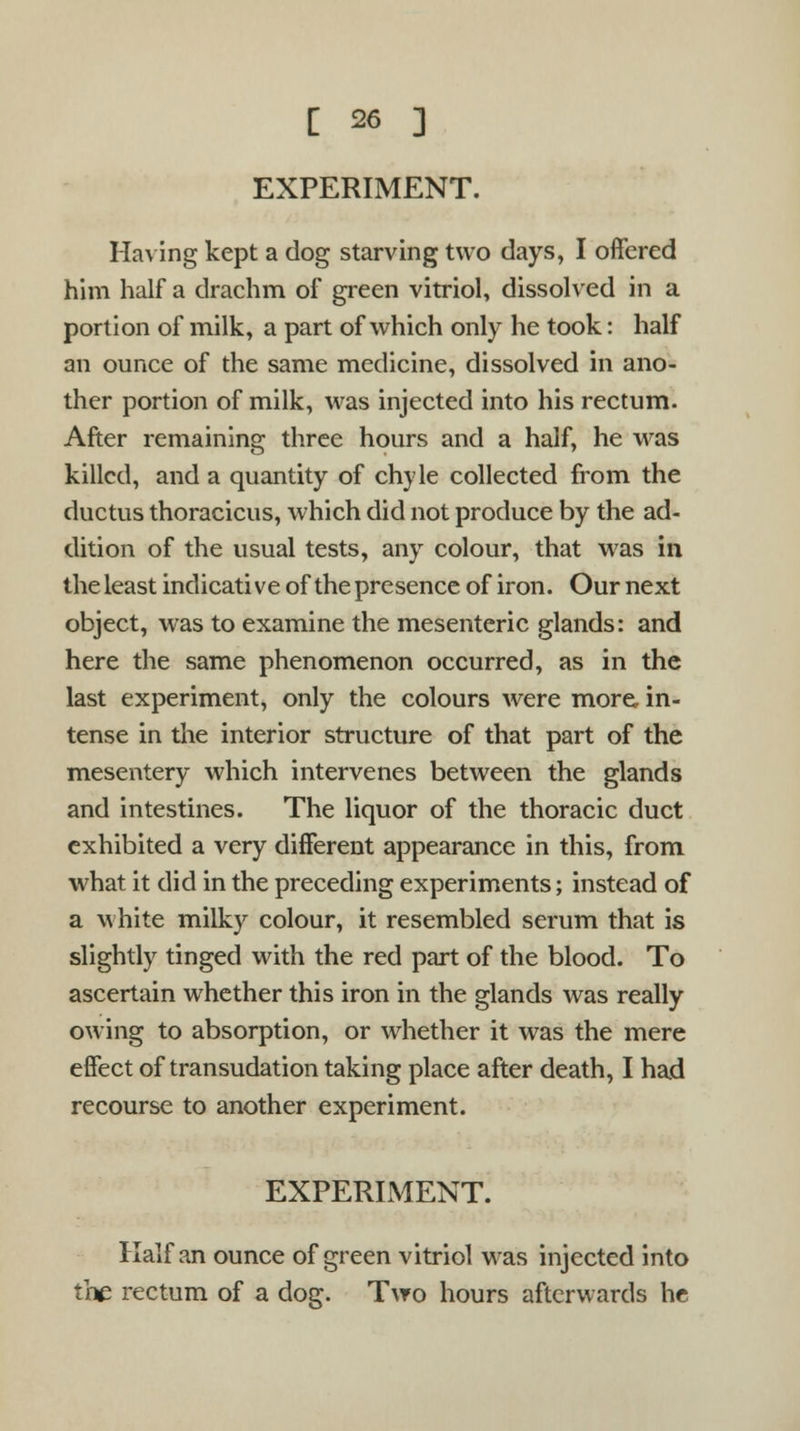 EXPERIMENT. Having kept a dog starving two days, I offered him half a drachm of green vitriol, dissolved in a portion of milk, a part of which only he took: half an ounce of the same medicine, dissolved in ano- ther portion of milk, was injected into his rectum. After remaining three hours and a half, he was killed, and a quantity of chyle collected from the ductus thoracicus, which did not produce by the ad- dition of the usual tests, any colour, that w7as in the least indicative of the presence of iron. Our next object, was to examine the mesenteric glands: and here the same phenomenon occurred, as in the last experiment, only the colours were more, in- tense in the interior structure of that part of the mesentery which intervenes between the glands and intestines. The liquor of the thoracic duct exhibited a very different appearance in this, from what it did in the preceding experiments; instead of a white milky colour, it resembled serum that is slightly tinged with the red part of the blood. To ascertain whether this iron in the glands was really owing to absorption, or whether it was the mere effect of transudation taking place after death, I had recourse to another experiment. EXPERIMENT. Half an ounce of green vitriol was injected into the rectum of a dog. Two hours afterwards he