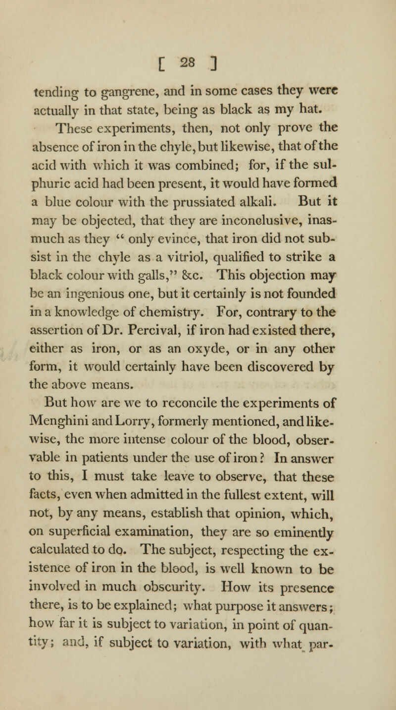 tending to gangrene, and in some cases they were actually in that state, being as black as my hat. These experiments, then, not only prove the absence of iron in the chyle, but likewise, that of the acid with which it was combined; for, if the sul- phuric acid had been present, it would have formed a blue colour with the prussiated alkali. But it may be objected, that they are inconclusive, inas- much as they  only evince, that iron did not sub- sist in the chyle as a vitriol, qualified to strike a black colour with galls, &c. This objection may be an ingenious one, but it certainly is not founded in a knowledge of chemistry. For, contrary to the assertion of Dr. Percival, if iron had existed there, either as iron, or as an oxyde, or in any other form, it would certainly have been discovered by the above means. But how are we to reconcile the experiments of Menghini and Lorry, formerly mentioned, and like- wise, the more intense colour of the blood, obser- vable in patients under the use of iron ? In answer to this, I must take leave to observe, that these facts, even when admitted in the fullest extent, will not, by any means, establish that opinion, which, on superficial examination, they are so eminently calculated to do. The subject, respecting the ex- istence of iron in the blood, is well known to be involved in much obscurity. How its presence there, is to be explained; what purpose it answers; how far it is subject to variation, in point of quan- tity; and, if subject to variation, with what par-