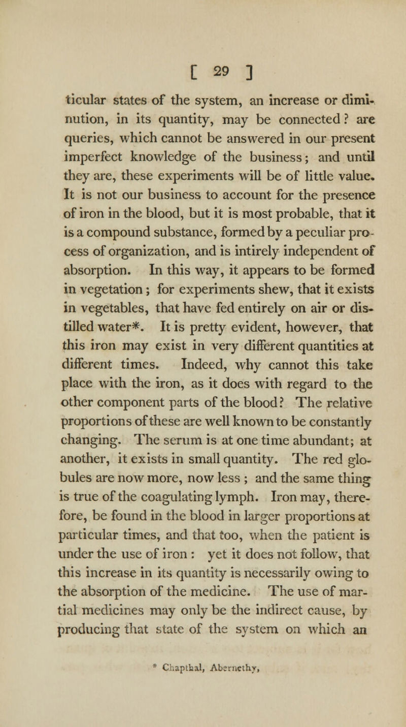 ticular states of the system, an increase or dimi- nution, in its quantity, may be connected ? are queries, which cannot be answered in our present imperfect knowledge of the business; and until they are, these experiments will be of little value. It is not our business to account for the presence of iron in the blood, but it is most probable, that it is a compound substance, formed by a peculiar pro- cess of organization, and is intirely independent of absorption. In this way, it appears to be formed in vegetation; for experiments shew, that it exists in vegetables, that have fed entirely on air or dis- tilled water*. It is pretty evident, however, that this iron may exist in very different quantities at different times. Indeed, why cannot this take place with the iron, as it does with regard to the other component parts of the blood ? The relative proportions of these are well known to be constantly changing. The serum is at one time abundant; at another, it exists in small quantity. The red glo- bules are now more, now less ; and the same thing is true of the coagulating lymph. Iron may, there- fore, be found in the blood in larger proportions at particular times, and that too, when the patient is under the use of iron : yet it does not follow, that this increase in its quantity is necessarily owing to the absorption of the medicine. The use of mar- tial medicines may only be the indirect cause, by producing that state of the system on which an * Chapthal, Aberncthv,