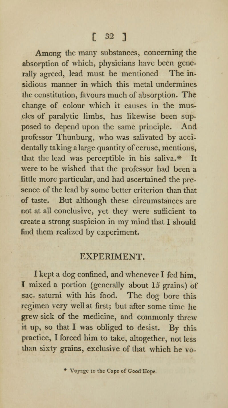Among the many substances, concerning the absorption of which, physicians have been gene- rally agreed, lead must be mentioned The in- sidious manner in which this metal undermines the constitution, favours much of absorption. The change of colour which it causes in the mus- cles of paralytic limbs, has likewise been sup- posed to depend upon the same principle. And professor Thunburg, who was salivated by acci- dentally taking a large quantity of ceruse, mentions, that the lead was perceptible in his saliva.* It were to be wished that the professor had been a little more particular, and had ascertained the pre- sence of the lead by some better criterion than that of taste. But although these circumstances are not at all conclusive, yet they were sufficient to create a strong suspicion in my mind that I should find them realized by experiment. EXPERIMENT. I kept a dog confined, and whenever I fed him, I mixed a portion (generally about 15 grains) of sac. saturni with his food. The dog bore this regimen very well at first; but after some time he grew sick of the medicine, and commonly threw it up, so that I was obliged to desist. By this practice, I forced him to take, altogether, not less than sixty grains, exclusive of that which he vo- * Voyage to the Cape of Good Hope.