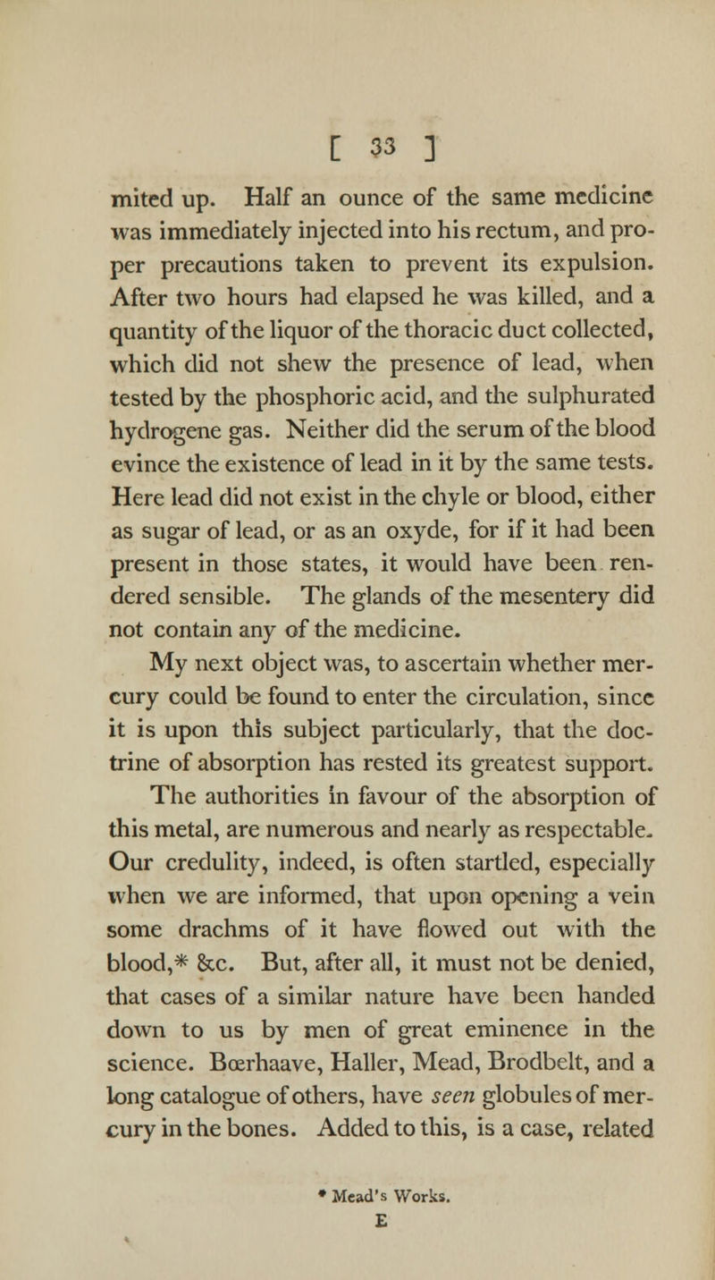 mitcd up. Half an ounce of the same medicine was immediately injected into his rectum, and pro- per precautions taken to prevent its expulsion. After two hours had elapsed he was killed, and a quantity of the liquor of the thoracic duct collected, which did not shew the presence of lead, when tested by the phosphoric acid, and the sulphurated hydrogene gas. Neither did the serum of the blood evince the existence of lead in it by the same tests. Here lead did not exist in the chyle or blood, either as sugar of lead, or as an oxyde, for if it had been present in those states, it would have been ren- dered sensible. The glands of the mesentery did not contain any of the medicine. My next object was, to ascertain whether mer- cury could be found to enter the circulation, since it is upon this subject particularly, that the doc- trine of absorption has rested its greatest support. The authorities in favour of the absorption of this metal, are numerous and nearly as respectable. Our credulity, indeed, is often startled, especially when we are informed, that upon opening a vein some drachms of it have flowed out with the blood,* &c. But, after all, it must not be denied, that cases of a similar nature have been handed down to us by men of great eminence in the science. Boerhaave, Haller, Mead, Brodbelt, and a long catalogue of others, have seen globules of mer- cury in the bones. Added to this, is a case, related Mead's Works. £