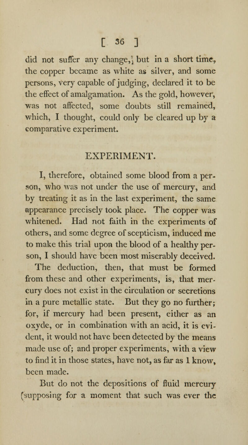 [ 56 ] did not suffer any change,^ but in a short time, the copper became as white as silver, and some persons, very capable of judging, declared it to be the eifect of amalgamation. As the gold, however, was not affected, some doubts still remained, which, I thought, could only be cleared up by a comparative experiment. EXPERIMENT. I, therefore, obtained some blood from a per- son, who was not under the use of mercury, and by treating it as in the last experiment, the same appearance precisely took place. The copper was whitened. Had not faith in the experiments of others, and some degree of scepticism, induced me to make this trial upon the blood of a healthy per- son, I should have been most miserably deceived. The deduction, then, that must be formed from these and other experiments, is, that mer- cury does not exist in the circulation or secretions in a pure metallic state. But they go no further; for, if mercury had been present, either as an oxyde, or in combination with an acid, it is evi- dent, it would not have been detected by the means made use of; and proper experiments, with a view to find it in those states, have not, as far as 1 know, been made. But do not the depositions of fluid mercury (supposing for a moment that such was ever the