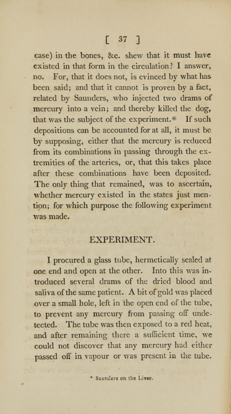 case) in the bones, &c. shew that it must have existed in that form in the circulation? I answer, no. For, that it does not, is evinced by what has been said; and that it cannot is proven by a fact, related by Saunders, who injected two drams of mercury into a vein; and thereby killed the dog, that was the subject of the experiment.* If such depositions can be accounted for at all, it must be by supposing, either that the mercury is reduced from its combinations in passing through the ex- tremities of the arteries, or, that this takes place after these combinations have been deposited. The only thing that remained, was to ascertain, whether mercury existed in the states just men- tion; for which purpose the following experiment was made. EXPERIMENT. I procured a glass tube, hermetically sealed at one end and open at the other. Into this was in- troduced several drams of the dried blood and saliva of the same patient. A bit of gold was placed over a small hole, left in the open end of the tube, to prevent any mercury from passing off unde- tected. The tube was then exposed to a red heat, and after remaining there a sufficient time, we could not discover that any mercury had either passed off in vapour or was present in the tube. •* Saunders on the Lirer.