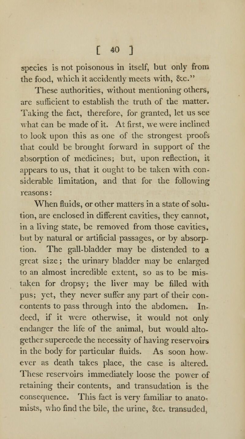 species is not poisonous in itself, but only from the food, which it accidently meets with, &c. These authorities, without mentioning others, are sufficient to establish the truth of the matter. Taking the fact, therefore, for granted, let us see what can be made of it. At first, we were inclined to look upon this as one of the strongest proofs that could be brought forward in support of the absorption of medicines; but, upon reflection, it appears to us, that it ought to be taken with con- siderable limitation, and that for the following reasons: When fluids, or other matters in a state of solu- tion, are enclosed in different cavities, they cannot, in a living state, be removed from those cavities, but by natural or artificial passages, or by absorp- tion. The gall-bladder may be distended to a great size; the urinary bladder may be enlarged to an almost incredible extent, so as to be mis- taken for dropsy; the liver may be filled with pus; yet, they never suffer any part of their con- contents to pass through into the abdomen. In- deed, if it were otherwise, it would not only endanger the life of the animal, but would alto- gether supercede the necessity of having reservoirs in the body for particular fluids. As soon how- ever as death takes place, the case is altered. These reservoirs immediately loose the power of retaining their contents, and transudation is the consequence. This fact is very familiar to anato- mists, who find the bile, the urine, &c. transuded,