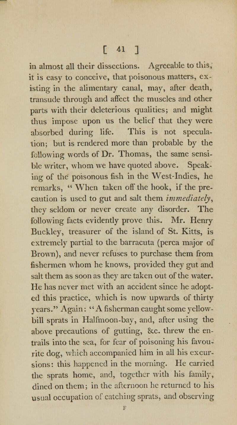 in almost all their dissections. Agreeable to this, it is easy to conceive, that poisonous matters, ex- isting in the alimentary canal, may, after death, transude through and affect the muscles and other parts with their deleterious qualities; and might thus impose upon us the belief that they were absorbed during life. This is not specula- tion; but is rendered more than probable by the following words of Dr. Thomas, the same sensi- ble writer, whom we have quoted above. Speak- ing of the poisonous fish in the West-Indies, he remarks,  When taken off the hook, if the pre- caution is used to gut and salt them immediately, they seldom or never create any disorder. The following facts evidently prove this. Mr. Henry Buckley, treasurer of the island of St. Kitts, is extremely partial to the barracuta (perca major of Brown), and never refuses to purchase them from fishermen whom he knows, provided they gut and salt them as soon as they are taken out of the water. He has never met with an accident since he adopt- ed this practice, which is now upwards of thirty years. Again:  A fisherman caught some yellow- bill sprats in Halfmoon-bay, and, after using the above precautions of gutting, &c. threw the en- trails into the sea, for fear of poisoning his favou-, rite dog, which accompanied him in all his excur- sions: this happened in the morning. He carried the sprats home, and, together with his family, dined on them; in the afternoon he returned to his usual occupation of catching sprats, and observing