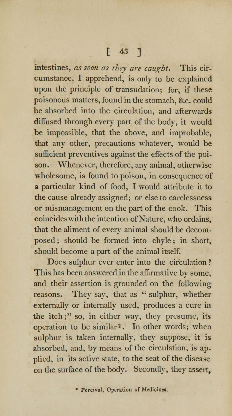 intestines, as soon as they are caught. This cir- cumstance, I apprehend, is only to be explained upon the principle of transudation; for, if these poisonous matters, found in the stomach, &c. could be absorbed into the circulation, and afterwards diffused through every part of the body, it would be impossible, that the above, and improbable, that any other, precautions whatever, would be sufficient preventives against the effects of the poi- son. Whenever, therefore, any animal, otherwise wholesome, is found to poison, in consequence of a particular kind of food, I would attribute it to the cause already assigned; or else to carelessness or mismanagement on the part of the cook. This coincides with the intention of Nature, who ordains, that the aliment of every animal should be decom- posed ; should be formed into chyle; in short, should become a part of the animal itself. Does sulphur ever enter into the circulation ? This has been answered in the affirmative by some, and their assertion is grounded on the following reasons. They say, that as  sulphur, whether externally or internally used, produces a cure in the itch; so, in either way, they presume, its operation to be similar*. In other words; when sulphur is taken internally, they suppose, it is absorbed, and, by means of the circulation, is ap- plied, in its active state, to the seat of the disease on the surface of the body. Secondly, they assert, • Percival, Operation of Medicine*.