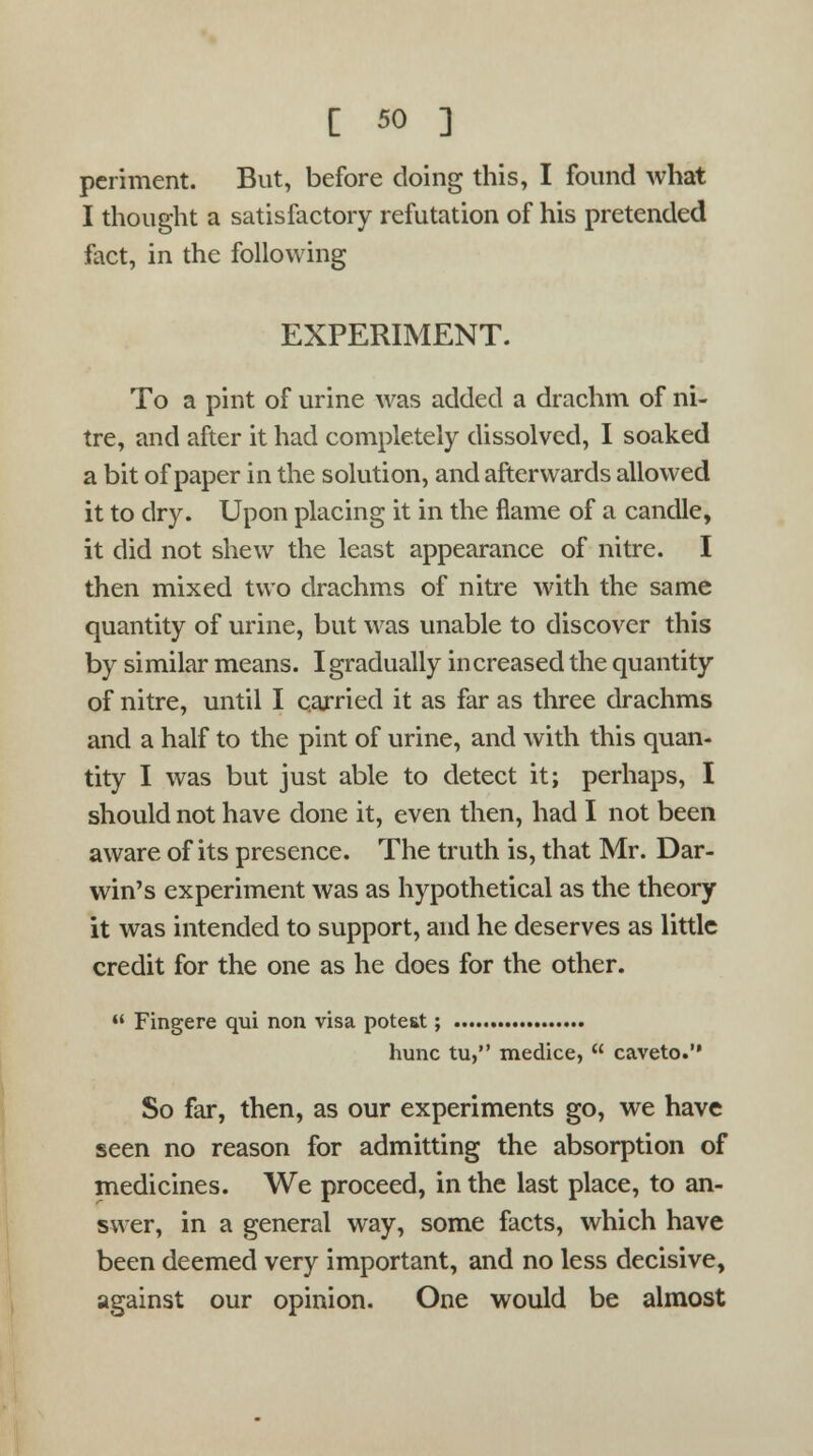 periment. But, before doing this, I found what I thought a satisfactory refutation of his pretended fact, in the following EXPERIMENT. To a pint of urine was added a drachm of ni- tre, and after it had completely dissolved, I soaked a bit of paper in the solution, and afterwards allowed it to dry. Upon placing it in the flame of a candle, it did not shew the least appearance of nitre. I then mixed two drachms of nitre with the same quantity of urine, but was unable to discover this by similar means. I gradually increased the quantity of nitre, until I carried it as far as three drachms and a half to the pint of urine, and with this quan- tity I was but just able to detect it; perhaps, I should not have done it, even then, had I not been aware of its presence. The truth is, that Mr. Dar- win's experiment was as hypothetical as the theory it was intended to support, and he deserves as little credit for the one as he does for the other.  Fingere qui non visa pote&t; hunc tu, medice,  caveto. So far, then, as our experiments go, we have seen no reason for admitting the absorption of medicines. We proceed, in the last place, to an- swer, in a general way, some facts, which have been deemed very important, and no less decisive, against our opinion. One would be almost