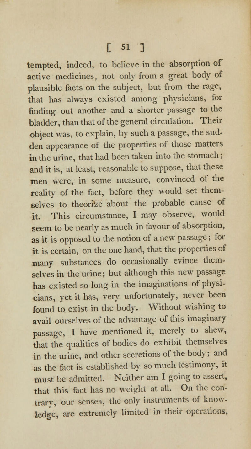 tempted, indeed, to believe in the absorption of active medicines, not only from a great body of plausible facts on the subject, but from the rage, that has always existed among physicians, for finding out another and a shorter passage to the bladder, than that of the general circulation. Their object was, to explain, by such a passage, the sud- den appearance of the properties of those matters in the urine, that had been taken into the stomach; and it is, at least, reasonable to suppose, that these men were, in some measure, convinced of the reality of the fact, before they would set them- selves to theorize about the probable cause of it. This circumstance, I may observe, would seem to be nearly as much in favour of absorption, as it is opposed to the notion of a new passage; for it is certain, on the one hand, that the properties of many substances do occasionally evince them- selves in the urine; but although this new passage has existed so long in the imaginations of physi- cians, yet it has, very unfortunately, never been found to exist in the body. Without wishing to avail ourselves of the advantage of this imaginary passage, I have mentioned it, merely to shew, that the qualities of bodies do exhibit themselves in the urine, and other secretions of the body; and as the fact is established by so much testimony, it must be admitted. Neither am I going to assert, that this fact has no weight at all. On the con- trary, our senses, the only instruments of know- ledge, are extremely limited in their operations,