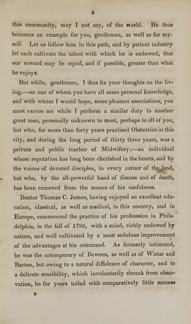 this community, may I not say, of the world. He thus becomes an example for you, gentlemen, as well as for my- self. Let us follow him in this path, and by patient industry let each cultivate the talent with which he is endowed, that our reward may be equal, and if possible, greater than what he enjoys. But while, gentlemen, I thus fix your thoughts on the liv- ing,—on one of whom you have all some personal knowledge, and with whom I would hope, some pleasant associations, you must excuse me while I perform a similar duty to another great man, personally unknown to most, perhaps to all of you, but who, for more than forty years practised Obstetrics in this city, and during the long period of thirty three years, was a private and public teacher of Midwifery;—an individual whose reputation has long been cherished in the hearts, and by the voices of devoted disciples, in every corner of thc^land, but who, by the all-powerful hand of disease and of death, has been removed from the scenes of his usefulness. Doctor Thomas C. James, having enjoyed an excellent edu- cation, classical, as well as medical, in this country, and in Europe, commenced the practice of his professsion in Phila- delphia, in the fall of 1792, with a mind, richly endowed by nature, and well cultivated by a most sedulous improvement of the advantages at his command. As formerly intimated, he was the cotemporary of Dewees, as well as of Wistar and Barton, but owing to a natural diffidence of character, and to a delicate sensibility, which involuntarily shrunk from obser- vation, he for years toiled with comparatively little success B