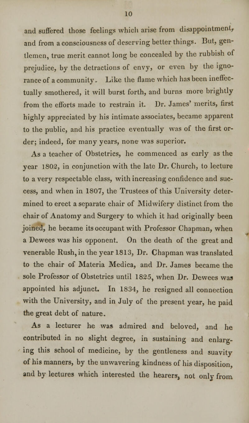 and suffered those feelings which arise from disappointment, and from a consciousness of deserving better things. But, gen- tlemen, true merit cannot long be concealed by the rubbish of prejudice, by the detractions of envy, or even by the igno- rance of a community. Like the flame which has been ineffec- tually smothered, it will burst forth, and burns more brightly from the efforts made to restrain it. Dr. James' merits, first highly appreciated by his intimate associates, became apparent to the public, and his practice eventually was of the first or- der; indeed, for many years, none was superior. As a teacher of Obstetrics, he commenced as early as the year 1802, in conjunction with the late Dr. Church, to lecture to a very respectable class, with increasing confidence and suc- cess, and when in 1807, the Trustees of this University deter- mined to erect a separate chair of Midwifery distinct from the chair of Anatomy and Surgery to which it had originally been joined, he became its occupant with Professor Chapman, when a Dewees was his opponent. On the death of the great and venerable Rush, in the year 1813, Dr. Chapman was translated to the chair of Materia Medica, and Dr. James became the sole Professor of Obstetrics until 1825, when Dr. Dewees was appointed his adjunct. In 1834, he resigned all connection with the University, and in July of the present year, he paid the great debt of nature. As a lecturer he was admired and beloved, and he contributed in no slight degree, in sustaining and enlarg- ing this school of medicine, by the gentleness and suavity of his manners, by the unwavering kindness of his disposition, and by lectures which interested the hearers, not only from