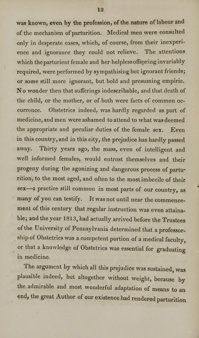 was known, even by the profession, of the nature of labour and of the mechanism of parturition. Medical men were consulted only in desperate cases, which, of course, from their inexperi- ence and ignorance they could not relieve. The attentions which theparturient female and her helpless offspring invariably required, were performed by sympathising but ignorant friends; or some still more ignorant, but bold and presuming empiric. No wonder then that sufferings indescribable, and that death of the child, or the mother, or of both were facts of common oc- currence. Obstetrics indeed, was hardly regarded as part of medicine, and men were ashamed to attend to what was deemed the appropriate and peculiar duties of the female sex. Even in this country, and in this city, the prejudice has hardly passed away. Thirty years ago, the mass, even of intelligent and well informed females, would entrust themselves and their progeny during the agonizing and dangerous process of partu- rition, to the most aged, and often to the most imbecile of their sex—a practice still common in most parts of our country, as many of you can testify. It was not until near the commence- ment of this century that regular instruction was even attaina- ble; and the year 1813, had actually arrived before the Trustees of the University of Pennsylvania determined that a professor- ship of Obstetrics was a competent portion of a medical faculty, or that a knowledge of Obstetrics was essential for graduating in medicine. The argument by which all this prejudice was sustained, was plausible indeed, but altogether without weight, because by the admirable and most wonderful adaptation of means to an end, the great Author of our existence had rendered parturition