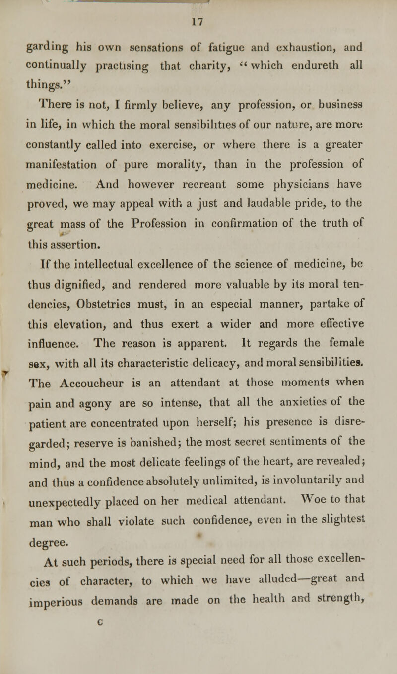 garding his own sensations of fatigue and exhaustion, and continually practising that charity,  which endureth all things. There is not, I firmly believe, any profession, or business in life, in which the moral sensibilities of our nature, are more constantly called into exercise, or where there is a greater manifestation of pure morality, than in the profession of medicine. And however recreant some physicians have proved, we may appeal with a just and laudable pride, to the great mass of the Profession in confirmation of the truth of this assertion. If the intellectual excellence of the science of medicine, be thus dignified, and rendered more valuable by its moral ten- dencies, Obstetrics must, in an especial manner, partake of this elevation, and thus exert a wider and more effective influence. The reason is apparent. It regards the female sex, with all its characteristic delicacy, and moral sensibilities. The Accoucheur is an attendant at those moments when pain and agony are so intense, that all the anxieties of the patient are concentrated upon herself; his presence is disre- garded; reserve is banished; the most secret sentiments of the mind, and the most delicate feelings of the heart, are revealed; and thus a confidence absolutely unlimited, is involuntarily and unexpectedly placed on her medical attendant. Woe to that man who shall violate such confidence, even in the slightest degree. At such periods, there is special need for all those excellen- cies of character, to which we have alluded—great and imperious demands are made on the health and strength, c