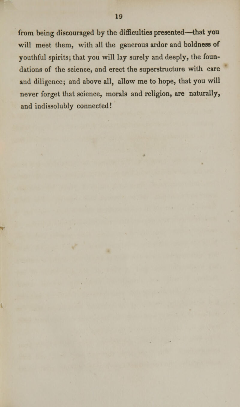 from being discouraged by the difficulties presented—that you will meet them, with all the generous ardor and boldness of youthful spirits; that you will lay surely and deeply, the foun- dations of the science, and erect the superstructure with care and diligence; and above all, allow me to hope, that you will never forget that science, morals and religion, are naturally, and indissolubly connected!