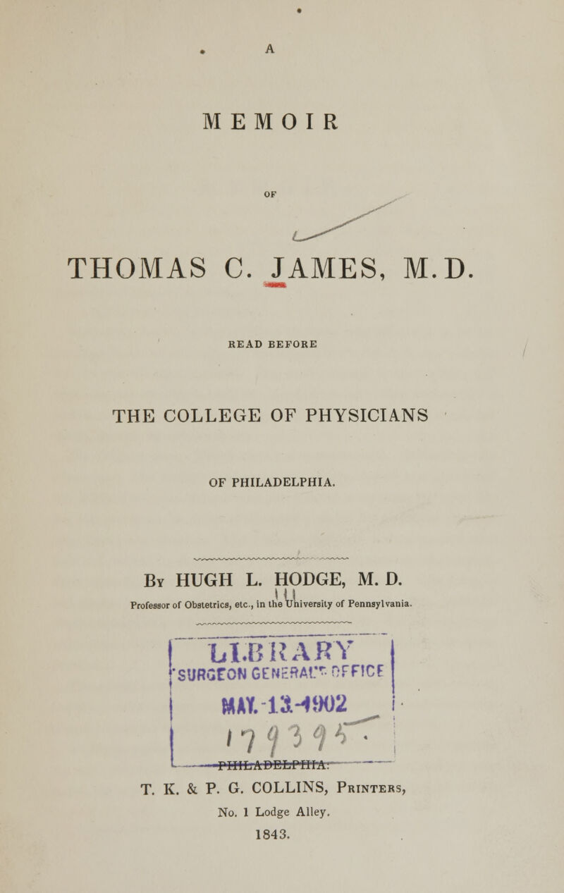 THOMAS C. JAMES, M.D READ BEFORE THE COLLEGE OF PHYSICIANS OF PHILADELPHIA. By HUGH L. HODGE, M. D. HI Professor of Obstetrics, etc., in the University of Pennsylvani; LI.BRARY 'SURSf ON GENERAtT- OFFICE KWt-14-4802 t ril'ILADELPiri-A: T. K. & P. G. COLLINS, Printers, No. 1 Lodge Alley. 1843.